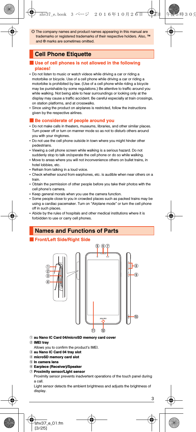 3shv37_e_01.fm[3/25]■Use of cell phones is not allowed in the following places!•Do not listen to music or watch videos while driving a car or riding a motorbike or bicycle. Use of a cell phone while driving a car or riding a motorbike is prohibited by law. (Use of a cell phone while riding a bicycle may be punishable by some regulations.) Be attentive to traffic around you while walking. Not being able to hear surroundings or looking only at the display may cause a traffic accident. Be careful especially at train crossings, on station platforms, and at crosswalks.•Since using the product on airplanes is restricted, follow the instructions given by the respective airlines.■Be considerate of people around you•Do not make calls in theaters, museums, libraries, and other similar places. Turn power off or turn on manner mode so as not to disturb others around you with your ringtones.•Do not use the cell phone outside in town where you might hinder other pedestrians.•Viewing a cell phone screen while walking is a serious hazard. Do not suddenly stop to talk on/operate the cell phone or do so while walking.•Move to areas where you will not inconvenience others on bullet trains, in hotel lobbies, etc.•Refrain from talking in a loud voice.•Check whether sound from earphones, etc. is audible when near others on a train.•Obtain the permission of other people before you take their photos with the cell phone&apos;s camera.•Keep general morals when you use the camera function.•Some people close to you in crowded places such as packed trains may be using a cardiac pacemaker. Turn on “Airplane mode” or turn the cell phone off in such places.•Abide by the rules of hospitals and other medical institutions where it is forbidden to use or carry cell phones.■Front/Left Side/Right SideAau Nano IC Card 04/microSD memory card coverBIMEI trayAllows you to confirm the product&apos;s IMEI.Cau Nano IC Card 04 tray slotDmicroSD memory card slotEIn camera lensFEarpiece (Receiver)/SpeakerGProximity sensor/Light sensorProximity sensor prevents inadvertent operations of the touch panel during a call.Light sensor detects the ambient brightness and adjusts the brightness of display.◎The company names and product names appearing in this manual are trademarks or registered trademarks of their respective holders. Also, ™ and ® marks are sometimes omitted.Cell Phone EtiquetteNames and Functions of Partsshv37_e.book  3 ページ  ２０１６年１０月２６日　水曜日　午後５時３０分