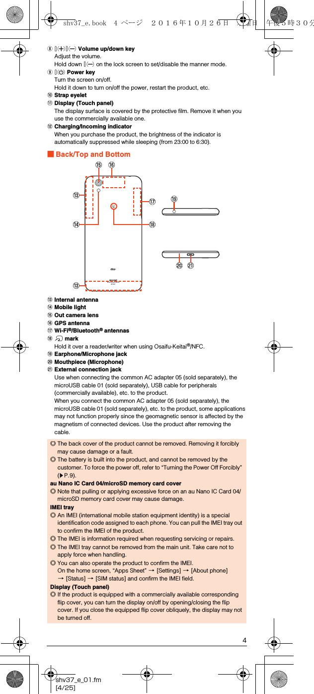 4shv37_e_01.fm[4/25]Hud Volume up/down keyAdjust the volume.Hold down d on the lock screen to set/disable the manner mode.If Power keyTurn the screen on/off.Hold it down to turn on/off the power, restart the product, etc.JStrap eyeletKDisplay (Touch panel)The display surface is covered by the protective film. Remove it when you use the commercially available one.LCharging/Incoming indicatorWhen you purchase the product, the brightness of the indicator is automatically suppressed while sleeping (from 23:00 to 6:30).■Back/Top and BottomMInternal antennaNMobile lightOOut camera lensPGPS antennaQWi-Fi®/Bluetooth® antennasR&amp; markHold it over a reader/writer when using Osaifu-Keitai®/NFC.SEarphone/Microphone jackTMouthpiece (Microphone)UExternal connection jackUse when connecting the common AC adapter 05 (sold separately), the microUSB cable 01 (sold separately), USB cable for peripherals (commercially available), etc. to the product.When you connect the common AC adapter 05 (sold separately), the microUSB cable 01 (sold separately), etc. to the product, some applications may not function properly since the geomagnetic sensor is affected by the magnetism of connected devices. Use the product after removing the cable.◎The back cover of the product cannot be removed. Removing it forcibly may cause damage or a fault.◎The battery is built into the product, and cannot be removed by the customer. To force the power off, refer to “Turning the Power Off Forcibly” (zP.9).au Nano IC Card 04/microSD memory card cover◎Note that pulling or applying excessive force on an au Nano IC Card 04/microSD memory card cover may cause damage.IMEI tray◎An IMEI (international mobile station equipment identity) is a special identification code assigned to each phone. You can pull the IMEI tray out to confirm the IMEI of the product.◎The IMEI is information required when requesting servicing or repairs.◎The IMEI tray cannot be removed from the main unit. Take care not to apply force when handling.◎You can also operate the product to confirm the IMEI.On the home screen, “Apps Sheet” [[Settings] [[About phone] [[Status] [[SIM status] and confirm the IMEI field.Display (Touch panel)◎If the product is equipped with a commercially available corresponding flip cover, you can turn the display on/off by opening/closing the flip cover. If you close the equipped flip cover obliquely, the display may not be turned off.shv37_e.book  4 ページ  ２０１６年１０月２６日　水曜日　午後５時３０分