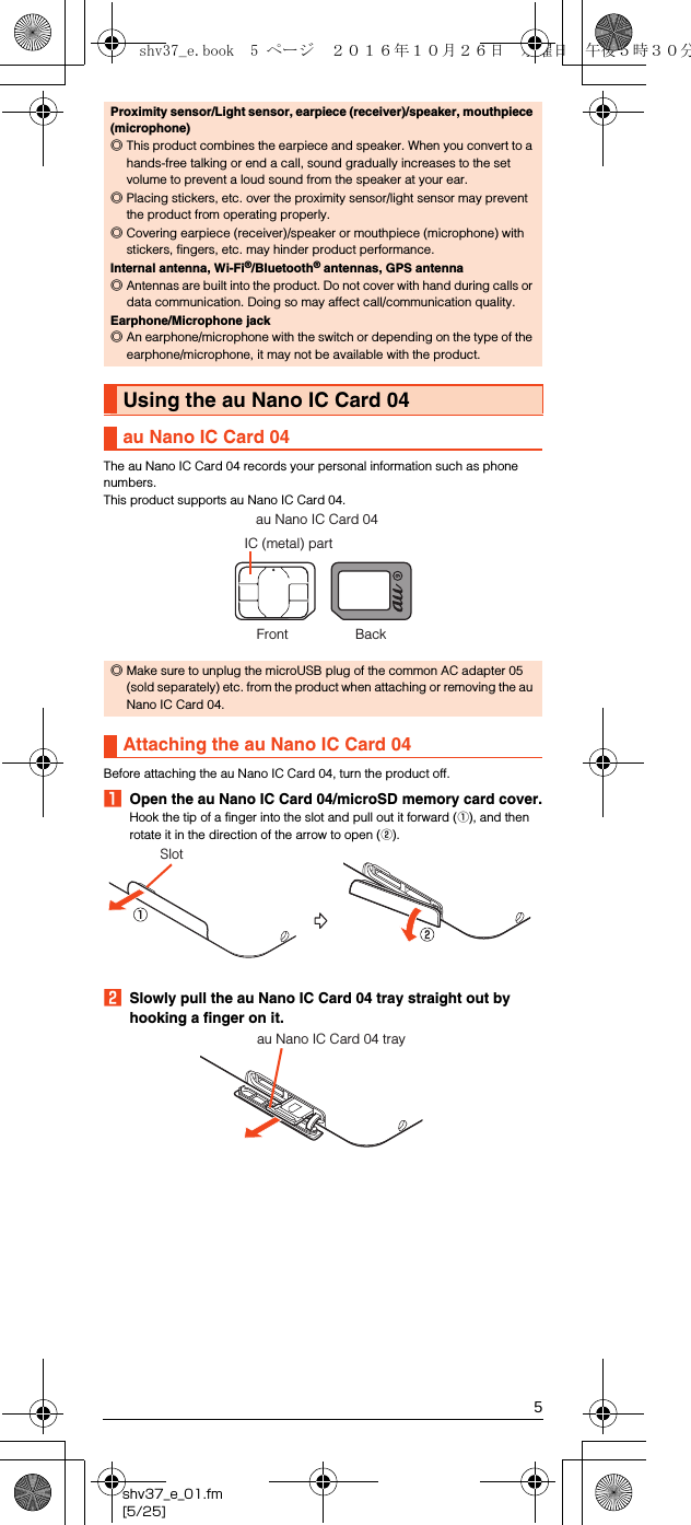 5shv37_e_01.fm[5/25]The au Nano IC Card 04 records your personal information such as phone numbers.This product supports au Nano IC Card 04.Before attaching the au Nano IC Card 04, turn the product off.AOpen the au Nano IC Card 04/microSD memory card cover.Hook the tip of a finger into the slot and pull out it forward (A), and then rotate it in the direction of the arrow to open (B).BSlowly pull the au Nano IC Card 04 tray straight out by hooking a finger on it.Proximity sensor/Light sensor, earpiece (receiver)/speaker, mouthpiece (microphone)◎This product combines the earpiece and speaker. When you convert to a hands-free talking or end a call, sound gradually increases to the set volume to prevent a loud sound from the speaker at your ear.◎Placing stickers, etc. over the proximity sensor/light sensor may prevent the product from operating properly.◎Covering earpiece (receiver)/speaker or mouthpiece (microphone) with stickers, fingers, etc. may hinder product performance.Internal antenna, Wi-Fi®/Bluetooth® antennas, GPS antenna◎Antennas are built into the product. Do not cover with hand during calls or data communication. Doing so may affect call/communication quality.Earphone/Microphone jack◎An earphone/microphone with the switch or depending on the type of the earphone/microphone, it may not be available with the product.Using the au Nano IC Card 04au Nano IC Card 04◎Make sure to unplug the microUSB plug of the common AC adapter 05 (sold separately) etc. from the product when attaching or removing the au Nano IC Card 04.Attaching the au Nano IC Card 04IC (metal) partau Nano IC Card 04Front BackSlotau Nano IC Card 04 trayshv37_e.book  5 ページ  ２０１６年１０月２６日　水曜日　午後５時３０分