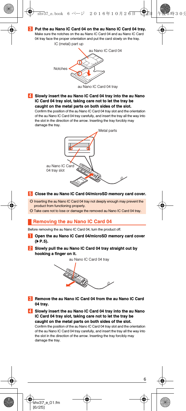 6shv37_e_01.fm[6/25]CPut the au Nano IC Card 04 on the au Nano IC Card 04 tray.Make sure the notches on the au Nano IC Card 04 and au Nano IC Card 04 tray face the proper orientation and put the card slowly on the tray.DSlowly insert the au Nano IC Card 04 tray into the au Nano IC Card 04 tray slot, taking care not to let the tray be caught on the metal parts on both sides of the slot.Confirm the position of the au Nano IC Card 04 tray slot and the orientation of the au Nano IC Card 04 tray carefully, and insert the tray all the way into the slot in the direction of the arrow. Inserting the tray forcibly may damage the tray.EClose the au Nano IC Card 04/microSD memory card cover.Before removing the au Nano IC Card 04, turn the product off.AOpen the au Nano IC Card 04/microSD memory card cover (zP.5).BSlowly pull the au Nano IC Card 04 tray straight out by hooking a finger on it.CRemove the au Nano IC Card 04 from the au Nano IC Card 04 tray.DSlowly insert the au Nano IC Card 04 tray into the au Nano IC Card 04 tray slot, taking care not to let the tray be caught on the metal parts on both sides of the slot.Confirm the position of the au Nano IC Card 04 tray slot and the orientation of the au Nano IC Card 04 tray carefully, and insert the tray all the way into the slot in the direction of the arrow. Inserting the tray forcibly may damage the tray.◎Inserting the au Nano IC Card 04 tray not deeply enough may prevent the product from functioning properly.◎Take care not to lose or damage the removed au Nano IC Card 04 tray.Removing the au Nano IC Card 04au Nano IC Card 04 trayau Nano IC Card 04IC (metal) part upNotchesau Nano IC Card 04 tray slotMetal partsau Nano IC Card 04 trayshv37_e.book  6 ページ  ２０１６年１０月２６日　水曜日　午後５時３０分