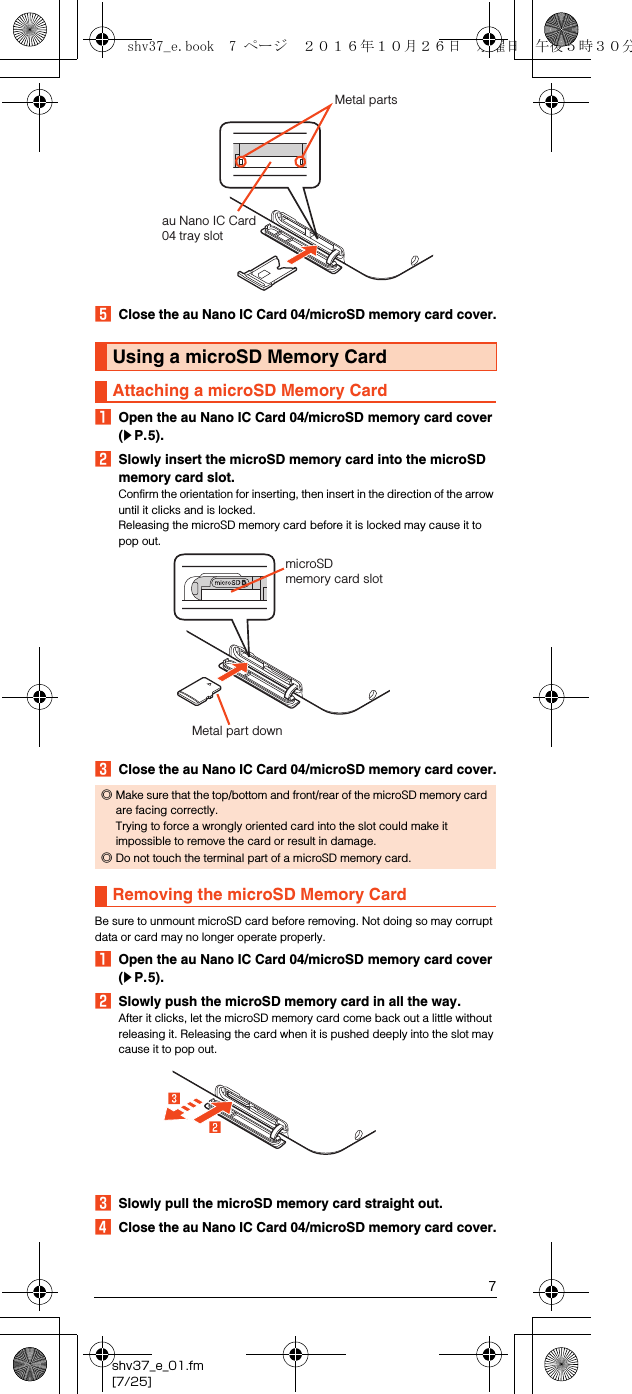 7shv37_e_01.fm[7/25]EClose the au Nano IC Card 04/microSD memory card cover.AOpen the au Nano IC Card 04/microSD memory card cover (zP.5).BSlowly insert the microSD memory card into the microSD memory card slot.Confirm the orientation for inserting, then insert in the direction of the arrow until it clicks and is locked.Releasing the microSD memory card before it is locked may cause it to pop out.CClose the au Nano IC Card 04/microSD memory card cover.Be sure to unmount microSD card before removing. Not doing so may corrupt data or card may no longer operate properly.AOpen the au Nano IC Card 04/microSD memory card cover (zP.5).BSlowly push the microSD memory card in all the way.After it clicks, let the microSD memory card come back out a little without releasing it. Releasing the card when it is pushed deeply into the slot may cause it to pop out.CSlowly pull the microSD memory card straight out.DClose the au Nano IC Card 04/microSD memory card cover.Using a microSD Memory CardAttaching a microSD Memory Card◎Make sure that the top/bottom and front/rear of the microSD memory card are facing correctly. Trying to force a wrongly oriented card into the slot could make it impossible to remove the card or result in damage.◎Do not touch the terminal part of a microSD memory card.Removing the microSD Memory Cardau Nano IC Card 04 tray slotMetal partsmicroSD memory card slotMetal part downshv37_e.book  7 ページ  ２０１６年１０月２６日　水曜日　午後５時３０分