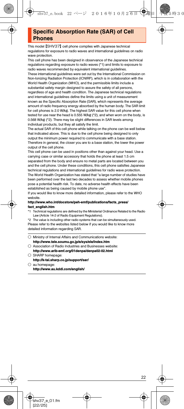 22shv37_e_01.fm[22/25]This model 【SHV37】 cell phone complies with Japanese technical regulations for exposure to radio waves and international guidelines on radio wave protection.This cell phone has been designed in observance of the Japanese technical regulations regarding exposure to radio waves (*1) and limits to exposure to radio waves recommended by equivalent international guidelines.These international guidelines were set out by the International Commission on Non-Ionizing Radiation Protection (ICNIRP), which is in collaboration with the World Health Organization (WHO), and the permissible limits include a substantial safety margin designed to assure the safety of all persons, regardless of age and health condition. The Japanese technical regulations and international guidelines define the limits using a unit of measurement known as the Specific Absorption Rate (SAR), which represents the average amount of radio frequency energy absorbed by the human body. The SAR limit for cell phones is 2.0 W/kg. The highest SAR value for this cell phone when tested for use near the head is 0.555 W/kg (*2), and when worn on the body, is 0.568 W/kg (*2). There may be slight differences in SAR levels among individual products, but they all satisfy the limit.The actual SAR of this cell phone while talking on the phone can be well below that indicated above. This is due to the cell phone being designed to only output the minimum power required to communicate with a base station. Therefore in general, the closer you are to a base station, the lower the power output of the cell phone.This cell phone can be used in positions other than against your head. Use a carrying case or similar accessory that holds the phone at least 1.5 cm separated from the body and ensure no metal parts are located between you and the cell phone. Under these conditions, this cell phone satisfies Japanese technical regulations and international guidelines for radio wave protection.The World Health Organization has stated that “a large number of studies have been performed over the last two decades to assess whether mobile phones pose a potential health risk. To date, no adverse health effects have been established as being caused by mobile phone use”.If you would like to know more detailed information, please refer to the WHO website.(http://www.who.int/docstore/peh-emf/publications/facts_press/fact_english.htm)*1 Technical regulations are defined by the Ministerial Ordinance Related to the Radio Law (Article 14-2 of Radio Equipment Regulations).*2 The value is including other radio systems that can be simultaneously used.Please refer to the websites listed below if you would like to know more detailed information regarding SAR.Specific Absorption Rate (SAR) of Cell Phones○Ministry of Internal Affairs and Communications website:(http://www.tele.soumu.go.jp/e/sys/ele/index.htm)○Association of Radio Industries and Businesses website:(http://www.arib-emf.org/01denpa/denpa02-02.html)○SHARP homepage:(http://k-tai.sharp.co.jp/support/sar/)○au homepage:(http://www.au.kddi.com/english/)shv37_e.book  22 ページ  ２０１６年１０月２６日　水曜日　午後５時３０分