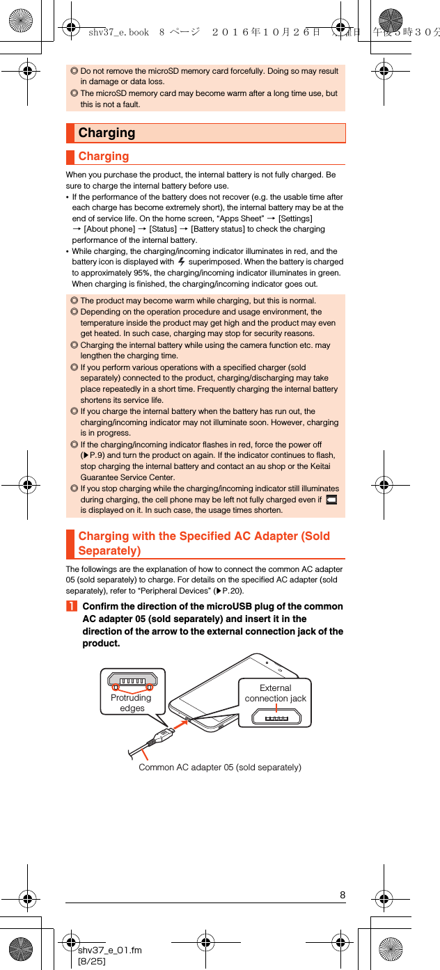 8shv37_e_01.fm[8/25]When you purchase the product, the internal battery is not fully charged. Be sure to charge the internal battery before use.•If the performance of the battery does not recover (e.g. the usable time after each charge has become extremely short), the internal battery may be at the end of service life. On the home screen, “Apps Sheet” [[Settings] [[About phone] [[Status] [[Battery status] to check the charging performance of the internal battery.•While charging, the charging/incoming indicator illuminates in red, and the battery icon is displayed with   superimposed. When the battery is charged to approximately 95%, the charging/incoming indicator illuminates in green. When charging is finished, the charging/incoming indicator goes out.The followings are the explanation of how to connect the common AC adapter 05 (sold separately) to charge. For details on the specified AC adapter (sold separately), refer to “Peripheral Devices” (zP.20).AConfirm the direction of the microUSB plug of the common AC adapter 05 (sold separately) and insert it in the direction of the arrow to the external connection jack of the product.◎Do not remove the microSD memory card forcefully. Doing so may result in damage or data loss.◎The microSD memory card may become warm after a long time use, but this is not a fault.ChargingCharging◎The product may become warm while charging, but this is normal.◎Depending on the operation procedure and usage environment, the temperature inside the product may get high and the product may even get heated. In such case, charging may stop for security reasons.◎Charging the internal battery while using the camera function etc. may lengthen the charging time.◎If you perform various operations with a specified charger (sold separately) connected to the product, charging/discharging may take place repeatedly in a short time. Frequently charging the internal battery shortens its service life.◎If you charge the internal battery when the battery has run out, the charging/incoming indicator may not illuminate soon. However, charging is in progress.◎If the charging/incoming indicator flashes in red, force the power off (zP.9) and turn the product on again. If the indicator continues to flash, stop charging the internal battery and contact an au shop or the Keitai Guarantee Service Center.◎If you stop charging while the charging/incoming indicator still illuminates during charging, the cell phone may be left not fully charged even if   is displayed on it. In such case, the usage times shorten.Charging with the Specified AC Adapter (Sold Separately)Externalconnection jackProtruding edgesCommon AC adapter 05 (sold separately)shv37_e.book  8 ページ  ２０１６年１０月２６日　水曜日　午後５時３０分
