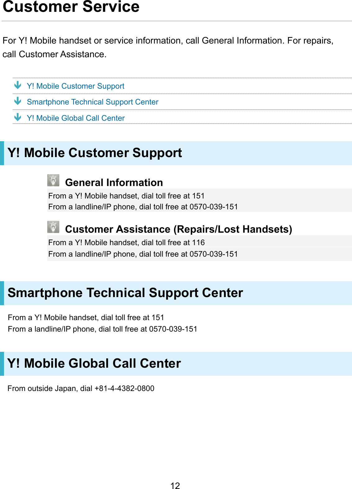 Customer Service For Y! Mobile handset or service information, call General Information. For repairs, call Customer Assistance. Y! Mobile Customer Support Smartphone Technical Support Center Y! Mobile Global Call Center Y! Mobile Customer Support General Information From a Y! Mobile handset, dial toll free at 151 From a landline/IP phone, dial toll free at 0570-039-151 Customer Assistance (Repairs/Lost Handsets) From a Y! Mobile handset, dial toll free at 116 From a landline/IP phone, dial toll free at 0570-039-151 Smartphone Technical Support Center From a Y! Mobile handset, dial toll free at 151 From a landline/IP phone, dial toll free at 0570-039-151 Y! Mobile Global Call Center From outside Japan, dial +81-4-4382-0800 12