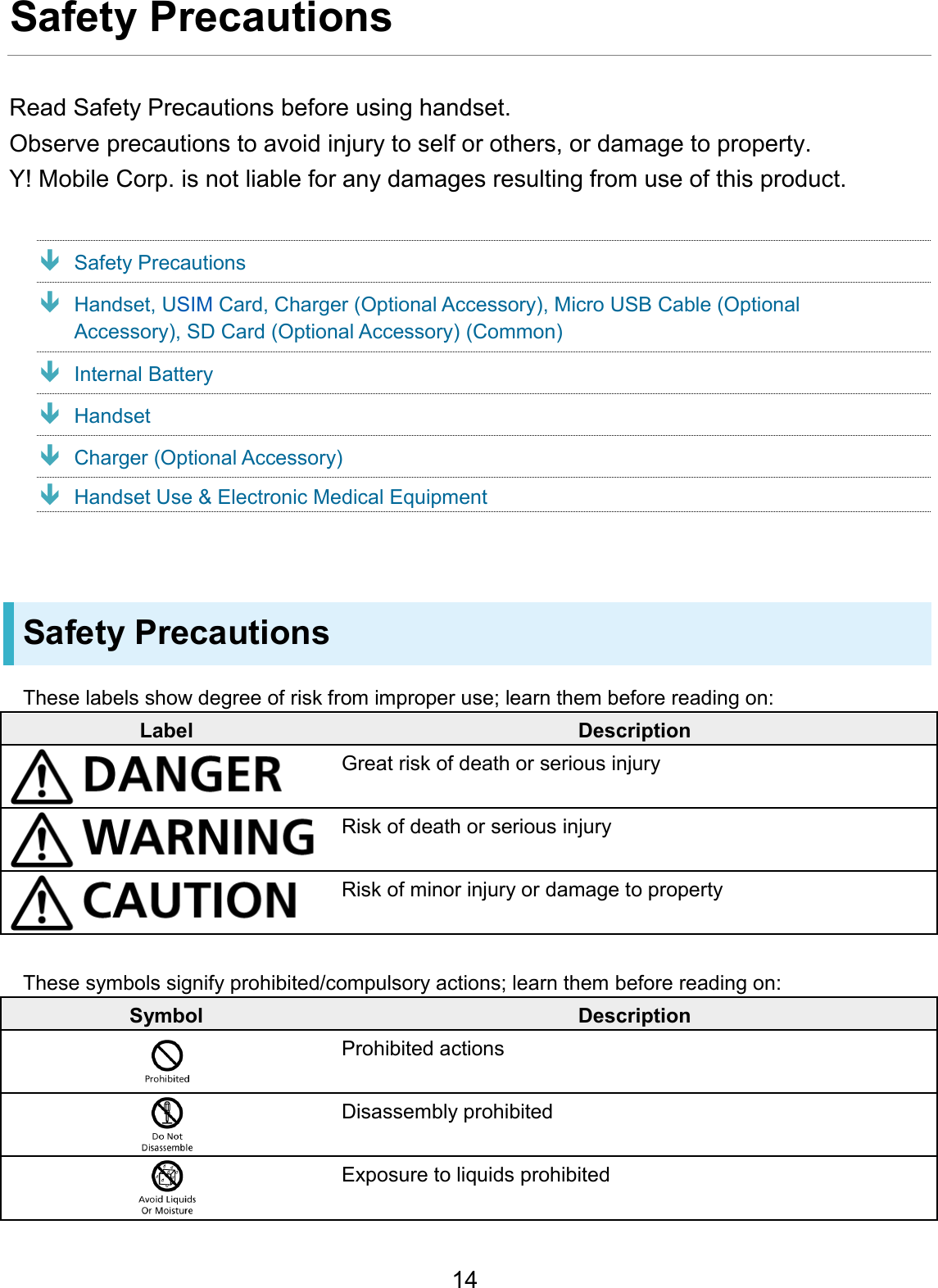 Safety Precautions Read Safety Precautions before using handset. Observe precautions to avoid injury to self or others, or damage to property.Y! Mobile Corp. is not liable for any damages resulting from use of this product. Safety Precautions Handset, USIM Card, Charger (Optional Accessory), Micro USB Cable (Optional Accessory), SD Card (Optional Accessory) (Common) Internal Battery Handset Charger (Optional Accessory) Handset Use &amp; Electronic Medical Equipment Safety Precautions These labels show degree of risk from improper use; learn them before reading on: Label Description Great risk of death or serious injury Risk of death or serious injury Risk of minor injury or damage to property These symbols signify prohibited/compulsory actions; learn them before reading on: Symbol Description Prohibited actions Disassembly prohibited Exposure to liquids prohibited 14