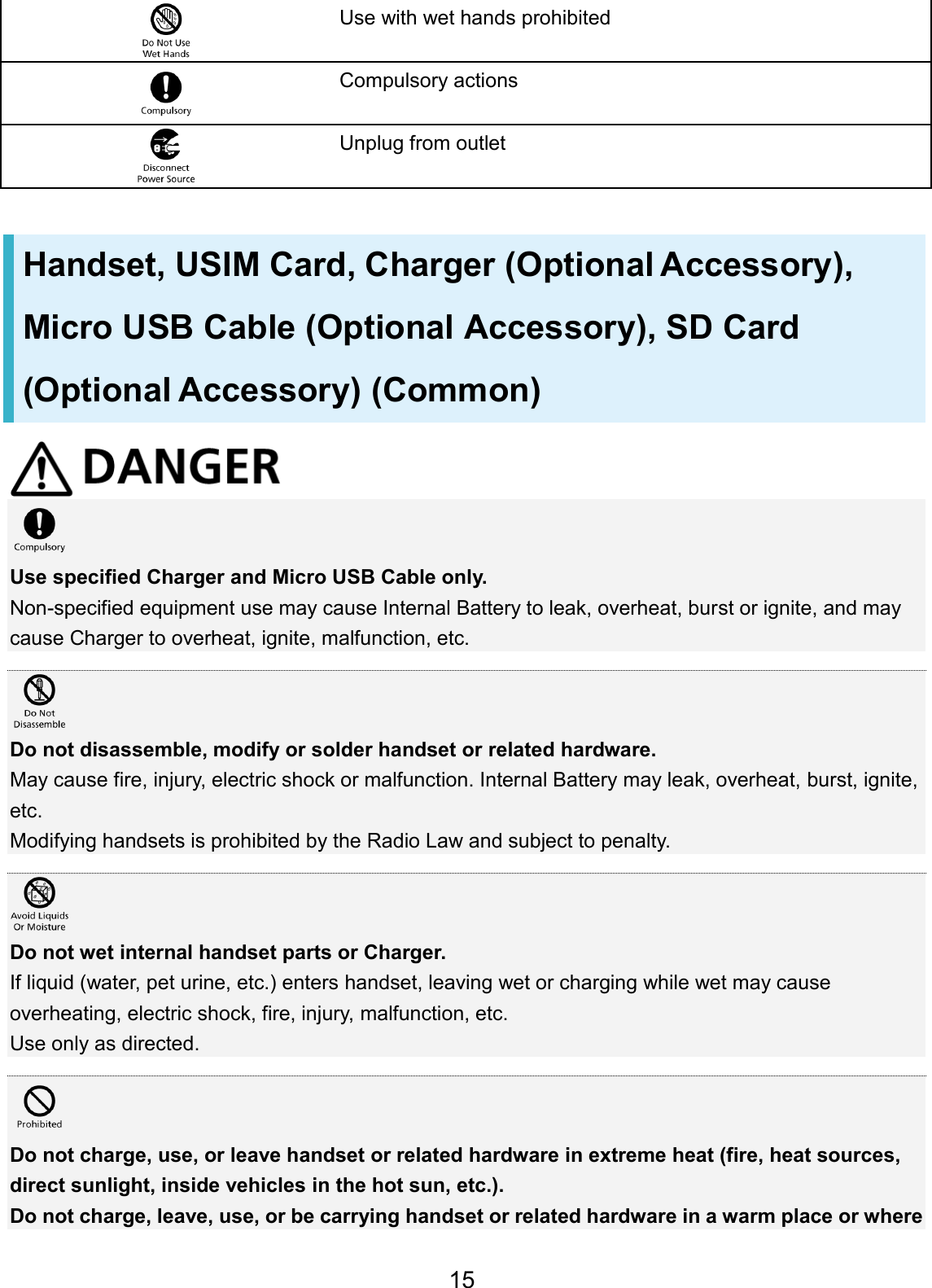 Use with wet hands prohibited Compulsory actions Unplug from outlet Handset, USIM Card, Charger (Optional Accessory), Micro USB Cable (Optional Accessory), SD Card (Optional Accessory) (Common) Use specified Charger and Micro USB Cable only. Non-specified equipment use may cause Internal Battery to leak, overheat, burst or ignite, and may cause Charger to overheat, ignite, malfunction, etc. Do not disassemble, modify or solder handset or related hardware. May cause fire, injury, electric shock or malfunction. Internal Battery may leak, overheat, burst, ignite, etc. Modifying handsets is prohibited by the Radio Law and subject to penalty. Do not wet internal handset parts or Charger. If liquid (water, pet urine, etc.) enters handset, leaving wet or charging while wet may cause overheating, electric shock, fire, injury, malfunction, etc. Use only as directed. Do not charge, use, or leave handset or related hardware in extreme heat (fire, heat sources, direct sunlight, inside vehicles in the hot sun, etc.). Do not charge, leave, use, or be carrying handset or related hardware in a warm place or where 15