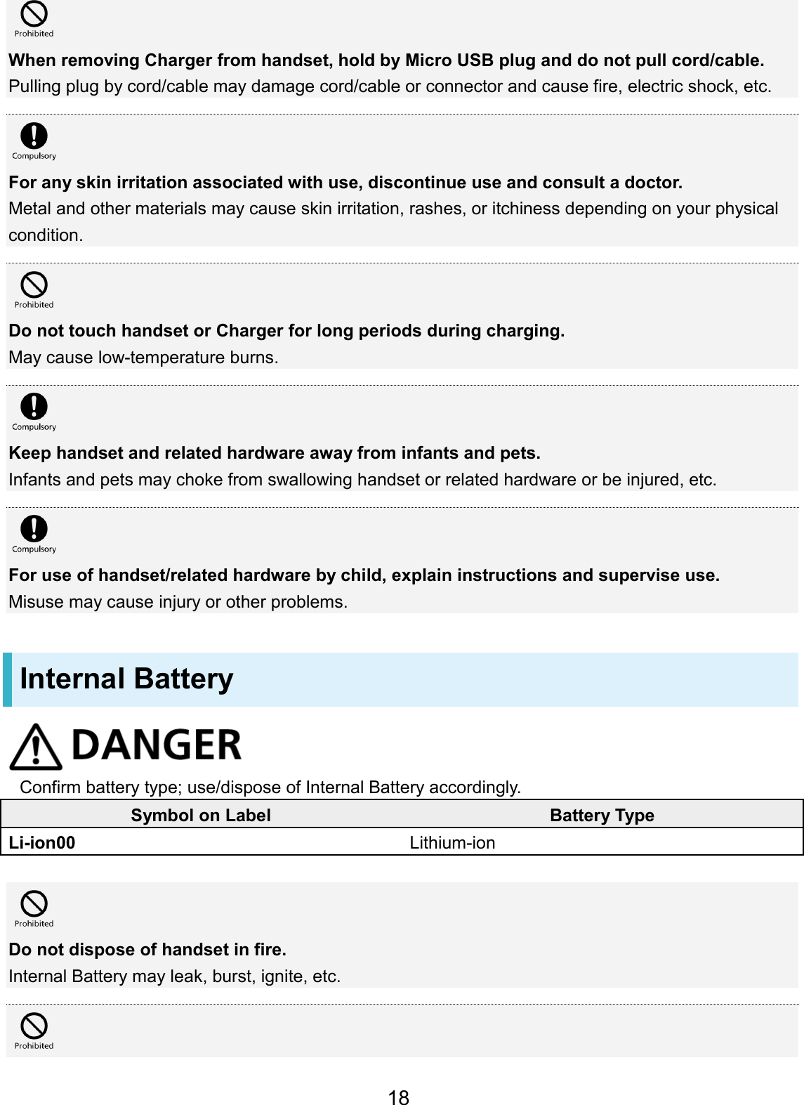 When removing Charger from handset, hold by Micro USB plug and do not pull cord/cable. Pulling plug by cord/cable may damage cord/cable or connector and cause fire, electric shock, etc. For any skin irritation associated with use, discontinue use and consult a doctor. Metal and other materials may cause skin irritation, rashes, or itchiness depending on your physical condition. Do not touch handset or Charger for long periods during charging. May cause low-temperature burns. Keep handset and related hardware away from infants and pets. Infants and pets may choke from swallowing handset or related hardware or be injured, etc. For use of handset/related hardware by child, explain instructions and supervise use. Misuse may cause injury or other problems. Internal Battery Confirm battery type; use/dispose of Internal Battery accordingly. Symbol on Label Battery Type Li-ion00 Lithium-ion Do not dispose of handset in fire. Internal Battery may leak, burst, ignite, etc. 18