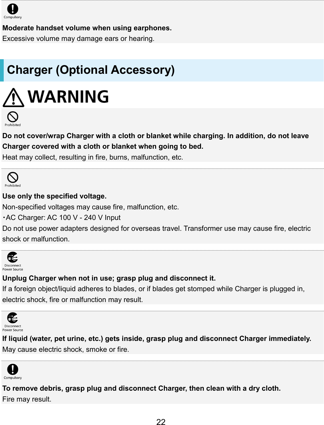 Moderate handset volume when using earphones. Excessive volume may damage ears or hearing. Charger (Optional Accessory) Do not cover/wrap Charger with a cloth or blanket while charging. In addition, do not leave Charger covered with a cloth or blanket when going to bed. Heat may collect, resulting in fire, burns, malfunction, etc. Use only the specified voltage. Non-specified voltages may cause fire, malfunction, etc. ・AC Charger: AC 100 V - 240 V Input Do not use power adapters designed for overseas travel. Transformer use may cause fire, electric shock or malfunction. Unplug Charger when not in use; grasp plug and disconnect it. If a foreign object/liquid adheres to blades, or if blades get stomped while Charger is plugged in, electric shock, fire or malfunction may result. If liquid (water, pet urine, etc.) gets inside, grasp plug and disconnect Charger immediately. May cause electric shock, smoke or fire. To remove debris, grasp plug and disconnect Charger, then clean with a dry cloth. Fire may result. 22