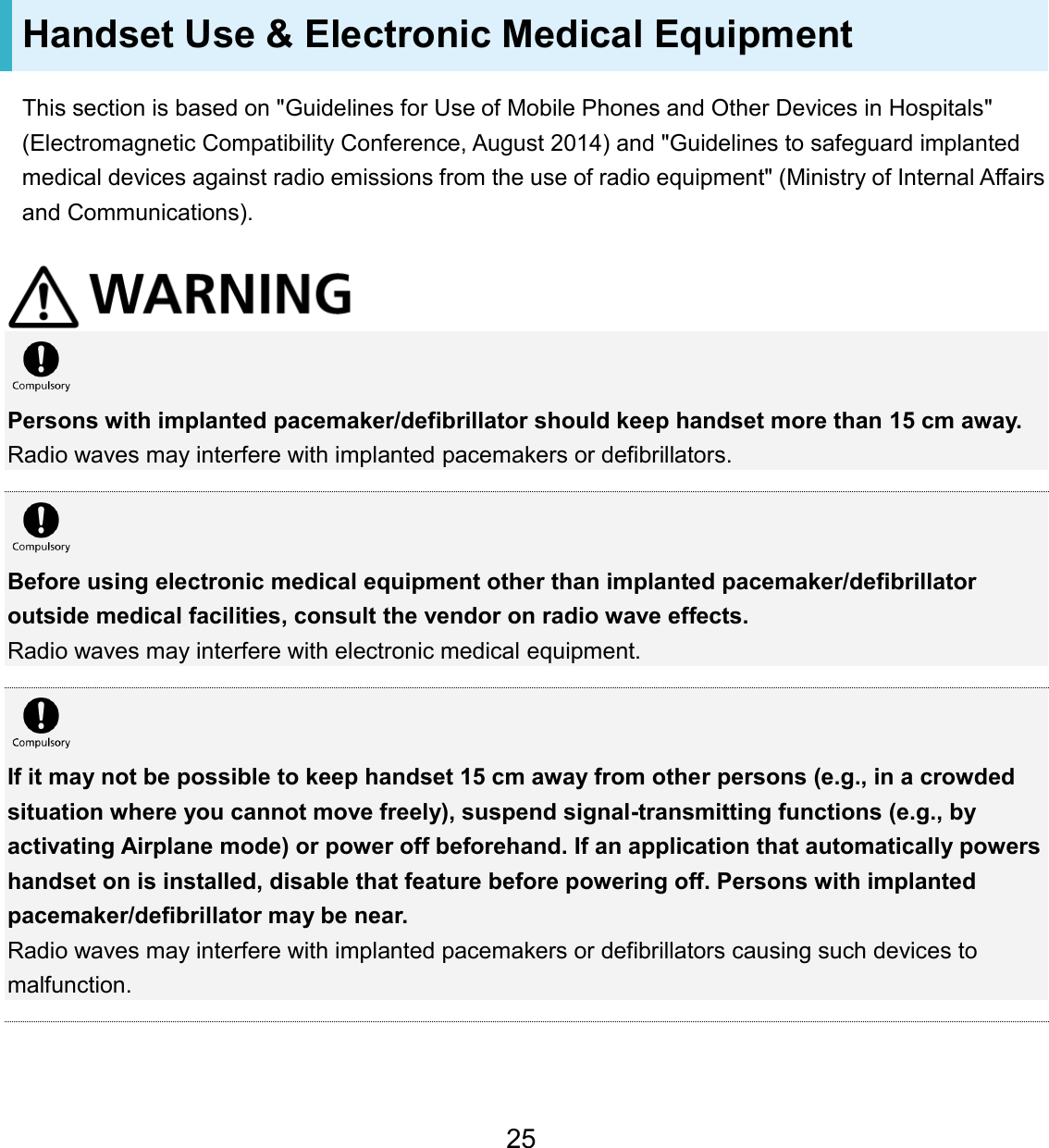 Handset Use &amp; Electronic Medical Equipment This section is based on &quot;Guidelines for Use of Mobile Phones and Other Devices in Hospitals&quot; (Electromagnetic Compatibility Conference, August 2014) and &quot;Guidelines to safeguard implanted medical devices against radio emissions from the use of radio equipment&quot; (Ministry of Internal Affairs and Communications). Persons with implanted pacemaker/defibrillator should keep handset more than 15 cm away. Radio waves may interfere with implanted pacemakers or defibrillators. Before using electronic medical equipment other than implanted pacemaker/defibrillator outside medical facilities, consult the vendor on radio wave effects. Radio waves may interfere with electronic medical equipment. If it may not be possible to keep handset 15 cm away from other persons (e.g., in a crowded situation where you cannot move freely), suspend signal-transmitting functions (e.g., by activating Airplane mode) or power off beforehand. If an application that automatically powers handset on is installed, disable that feature before powering off. Persons with implanted pacemaker/defibrillator may be near. Radio waves may interfere with implanted pacemakers or defibrillators causing such devices to malfunction. 25