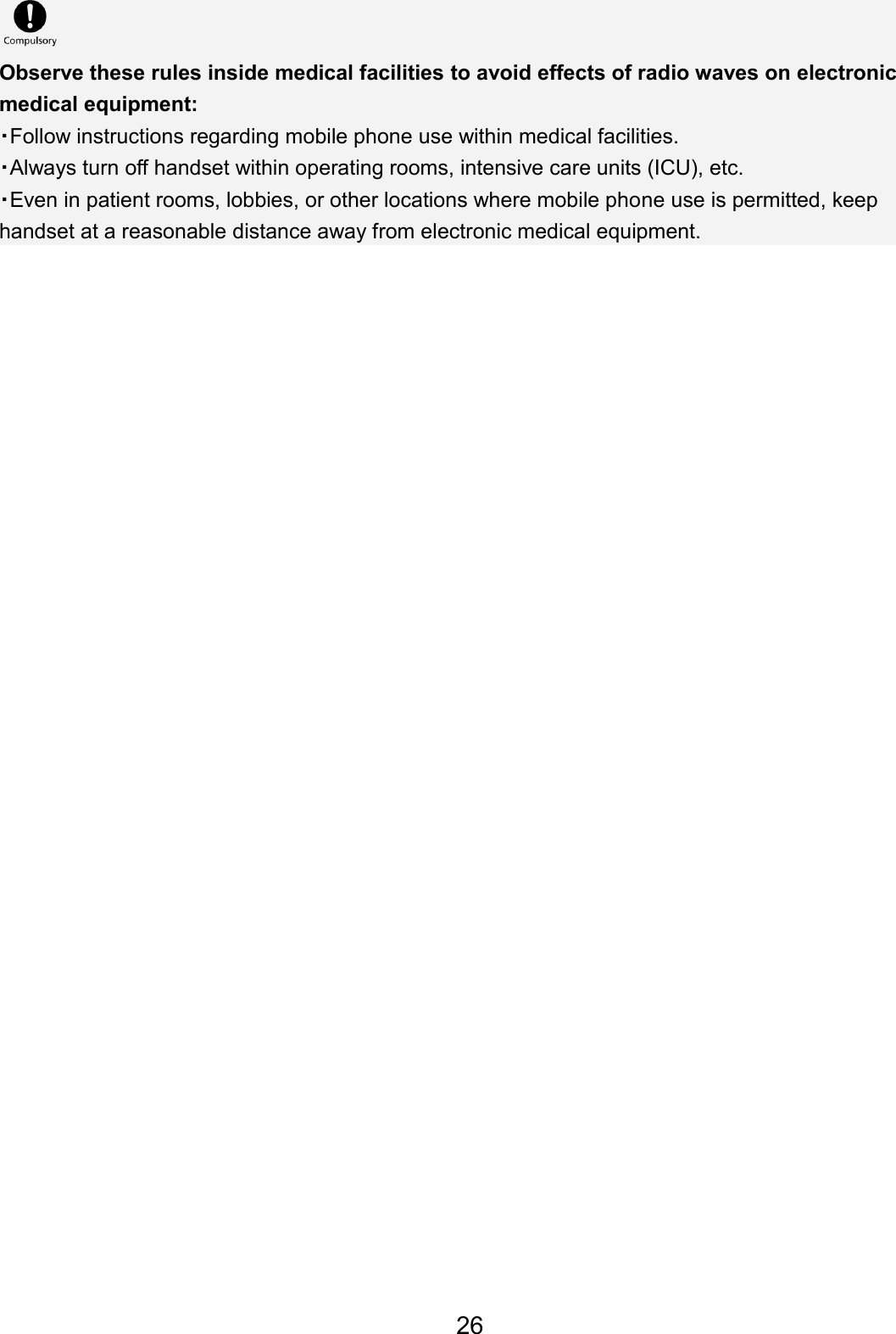 Observe these rules inside medical facilities to avoid effects of radio waves on electronic medical equipment: ・Follow instructions regarding mobile phone use within medical facilities. ・Always turn off handset within operating rooms, intensive care units (ICU), etc. ・Even in patient rooms, lobbies, or other locations where mobile phone use is permitted, keep handset at a reasonable distance away from electronic medical equipment. 26
