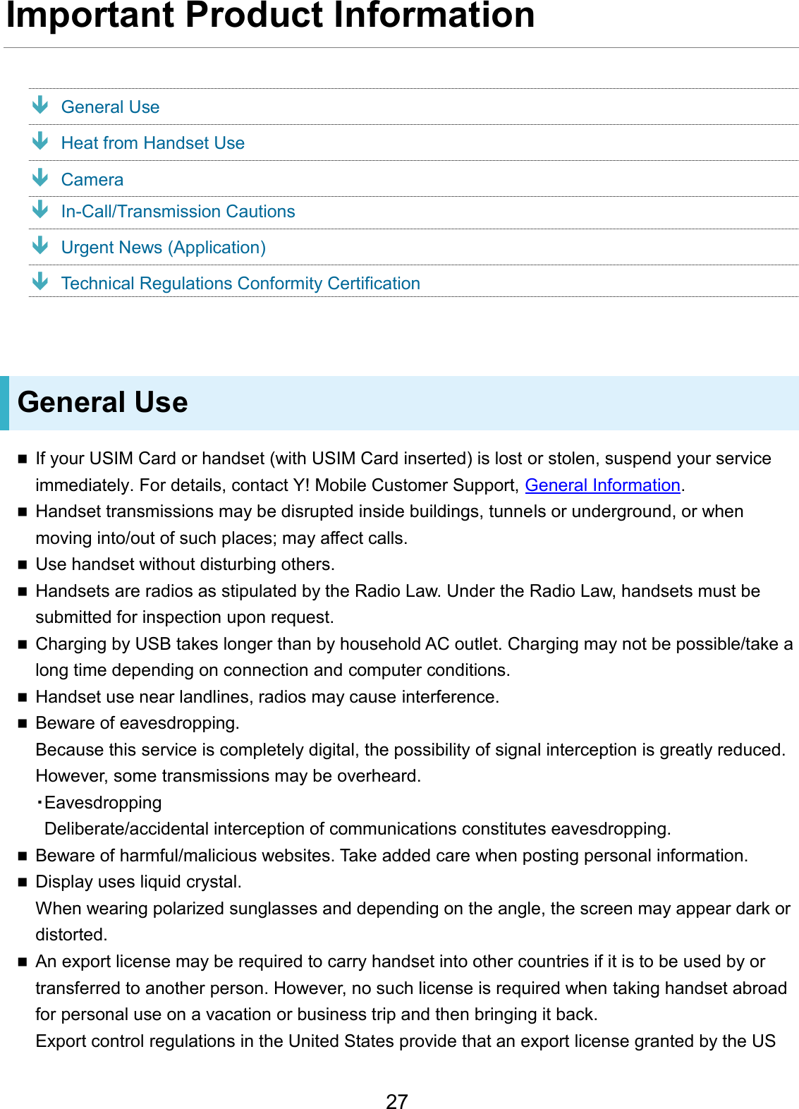 Important Product Information General Use Heat from Handset Use Camera In-Call/Transmission Cautions Urgent News (Application) Technical Regulations Conformity Certification General Use If your USIM Card or handset (with USIM Card inserted) is lost or stolen, suspend your serviceimmediately. For details, contact Y! Mobile Customer Support, General Information.Handset transmissions may be disrupted inside buildings, tunnels or underground, or whenmoving into/out of such places; may affect calls.Use handset without disturbing others.Handsets are radios as stipulated by the Radio Law. Under the Radio Law, handsets must besubmitted for inspection upon request.Charging by USB takes longer than by household AC outlet. Charging may not be possible/take along time depending on connection and computer conditions.Handset use near landlines, radios may cause interference.Beware of eavesdropping.Because this service is completely digital, the possibility of signal interception is greatly reduced.However, some transmissions may be overheard.・EavesdroppingDeliberate/accidental interception of communications constitutes eavesdropping. Beware of harmful/malicious websites. Take added care when posting personal information.Display uses liquid crystal.When wearing polarized sunglasses and depending on the angle, the screen may appear dark ordistorted.An export license may be required to carry handset into other countries if it is to be used by ortransferred to another person. However, no such license is required when taking handset abroadfor personal use on a vacation or business trip and then bringing it back.Export control regulations in the United States provide that an export license granted by the US27