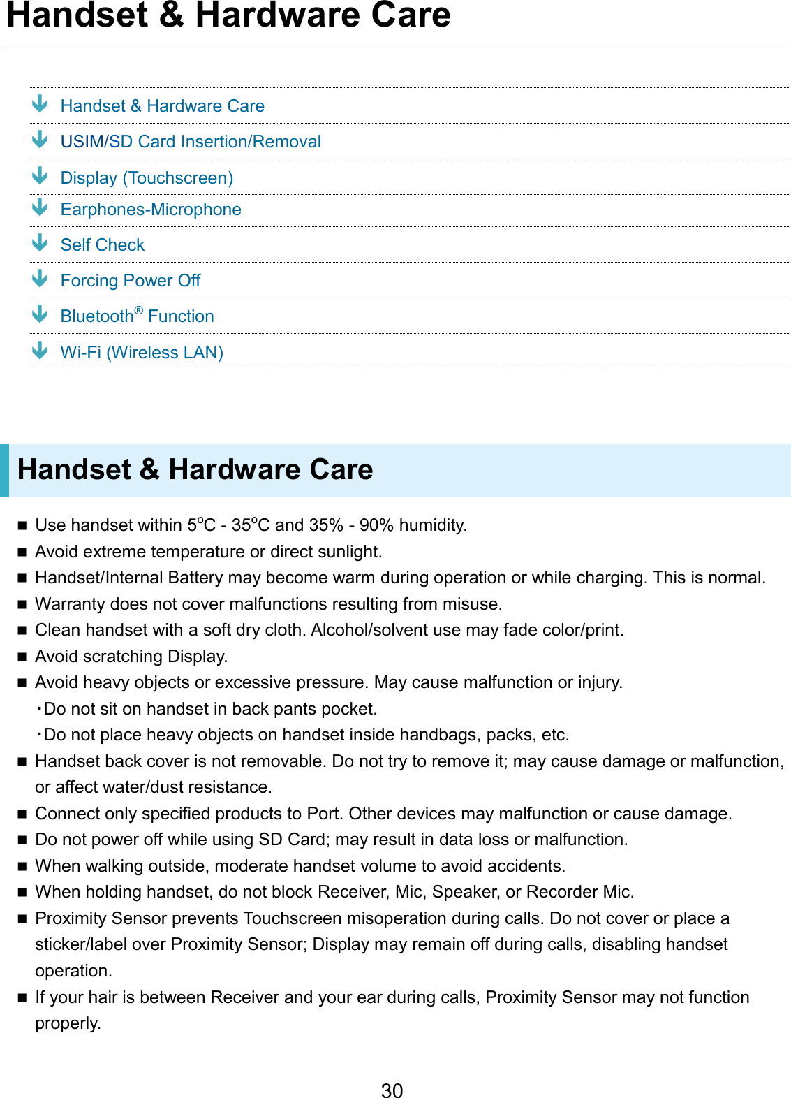 Handset &amp; Hardware Care Handset &amp; Hardware Care USIM/SD Card Insertion/Removal Display (Touchscreen) Earphones-Microphone Self Check Forcing Power Off Bluetooth® Function Wi-Fi (Wireless LAN) Handset &amp; Hardware Care Use handset within 5oC - 35oC and 35% - 90% humidity.Avoid extreme temperature or direct sunlight.Handset/Internal Battery may become warm during operation or while charging. This is normal.Warranty does not cover malfunctions resulting from misuse.Clean handset with a soft dry cloth. Alcohol/solvent use may fade color/print.Avoid scratching Display.Avoid heavy objects or excessive pressure. May cause malfunction or injury.・Do not sit on handset in back pants pocket.・Do not place heavy objects on handset inside handbags, packs, etc.Handset back cover is not removable. Do not try to remove it; may cause damage or malfunction,or affect water/dust resistance.Connect only specified products to Port. Other devices may malfunction or cause damage.Do not power off while using SD Card; may result in data loss or malfunction.When walking outside, moderate handset volume to avoid accidents.When holding handset, do not block Receiver, Mic, Speaker, or Recorder Mic.Proximity Sensor prevents Touchscreen misoperation during calls. Do not cover or place asticker/label over Proximity Sensor; Display may remain off during calls, disabling handsetoperation.If your hair is between Receiver and your ear during calls, Proximity Sensor may not functionproperly.30