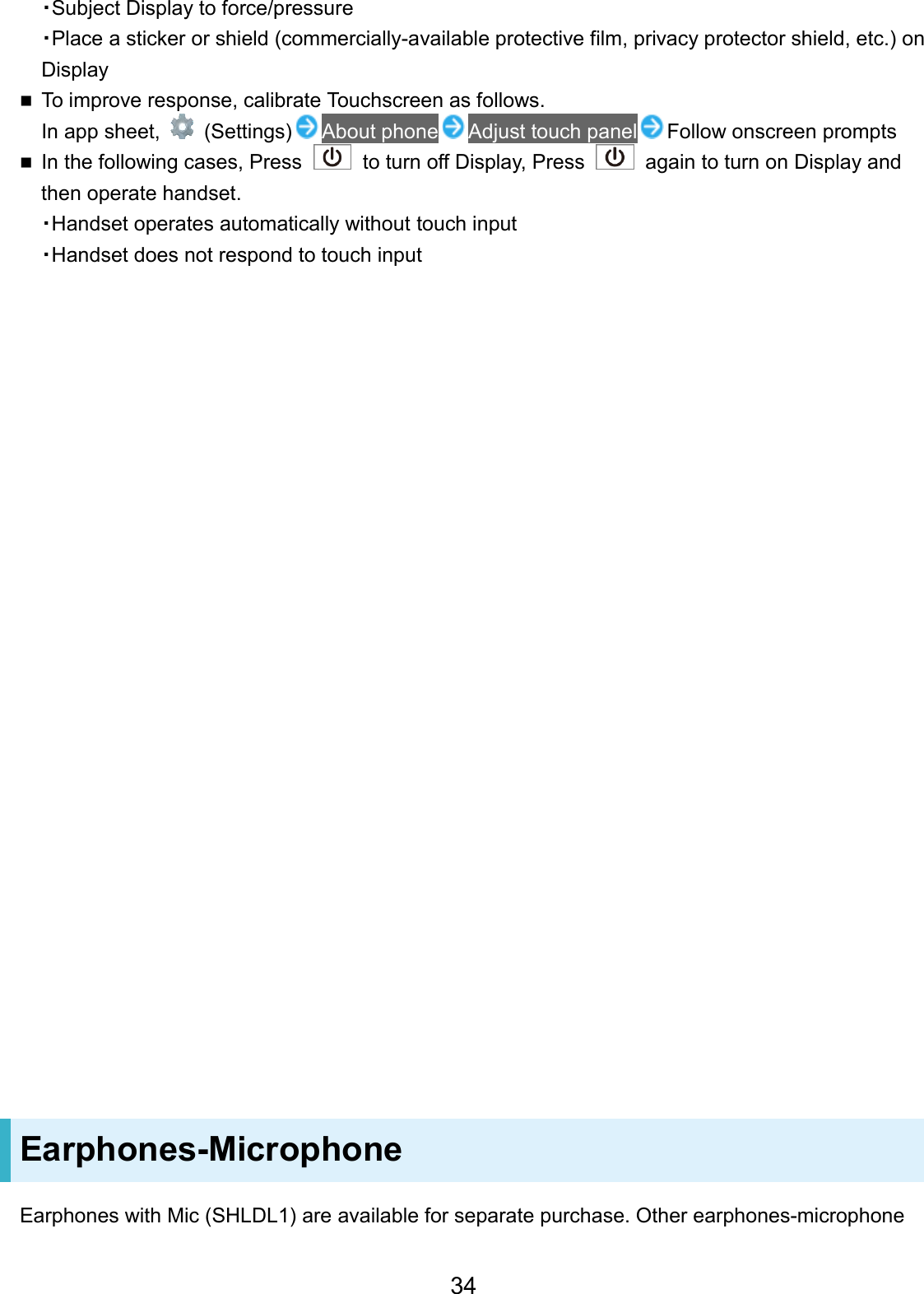 ・Subject Display to force/pressure ・Place a sticker or shield (commercially-available protective film, privacy protector shield, etc.) on Display To improve response, calibrate Touchscreen as follows.In app sheet, (Settings) About phone Adjust touch panel Follow onscreen prompts In the following cases, Press to turn off Display, Press  again to turn on Display and then operate handset.・Handset operates automatically without touch input・Handset does not respond to touch inputEarphones-Microphone Earphones with Mic (SHLDL1) are available for separate purchase. Other earphones-microphone 34