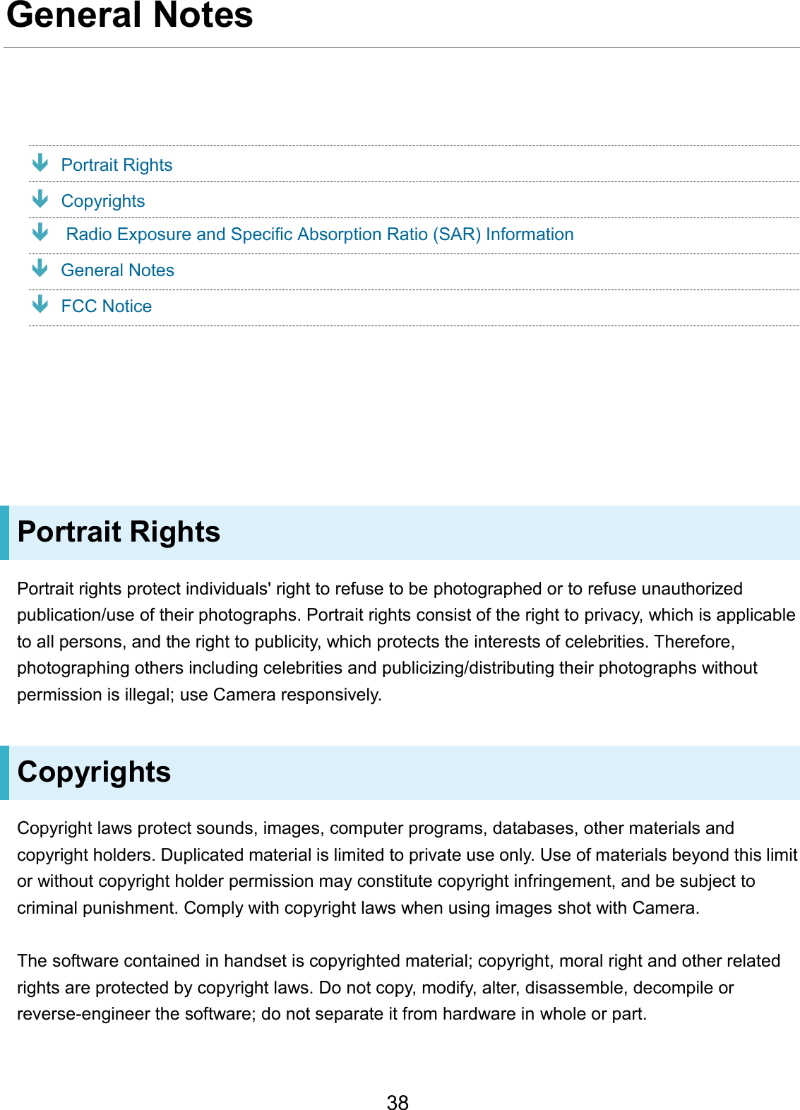 General Notes Portrait Rights Copyrights  FCC NoticePortrait Rights Portrait rights protect individuals&apos; right to refuse to be photographed or to refuse unauthorized publication/use of their photographs. Portrait rights consist of the right to privacy, which is applicable to all persons, and the right to publicity, which protects the interests of celebrities. Therefore, photographing others including celebrities and publicizing/distributing their photographs without permission is illegal; use Camera responsively. Copyrights Copyright laws protect sounds, images, computer programs, databases, other materials and copyright holders. Duplicated material is limited to private use only. Use of materials beyond this limit or without copyright holder permission may constitute copyright infringement, and be subject to criminal punishment. Comply with copyright laws when using images shot with Camera. The software contained in handset is copyrighted material; copyright, moral right and other related rights are protected by copyright laws. Do not copy, modify, alter, disassemble, decompile or reverse-engineer the software; do not separate it from hardware in whole or part. 38  Radio Exposure and Specific Absorption Ratio (SAR) Information General Notes