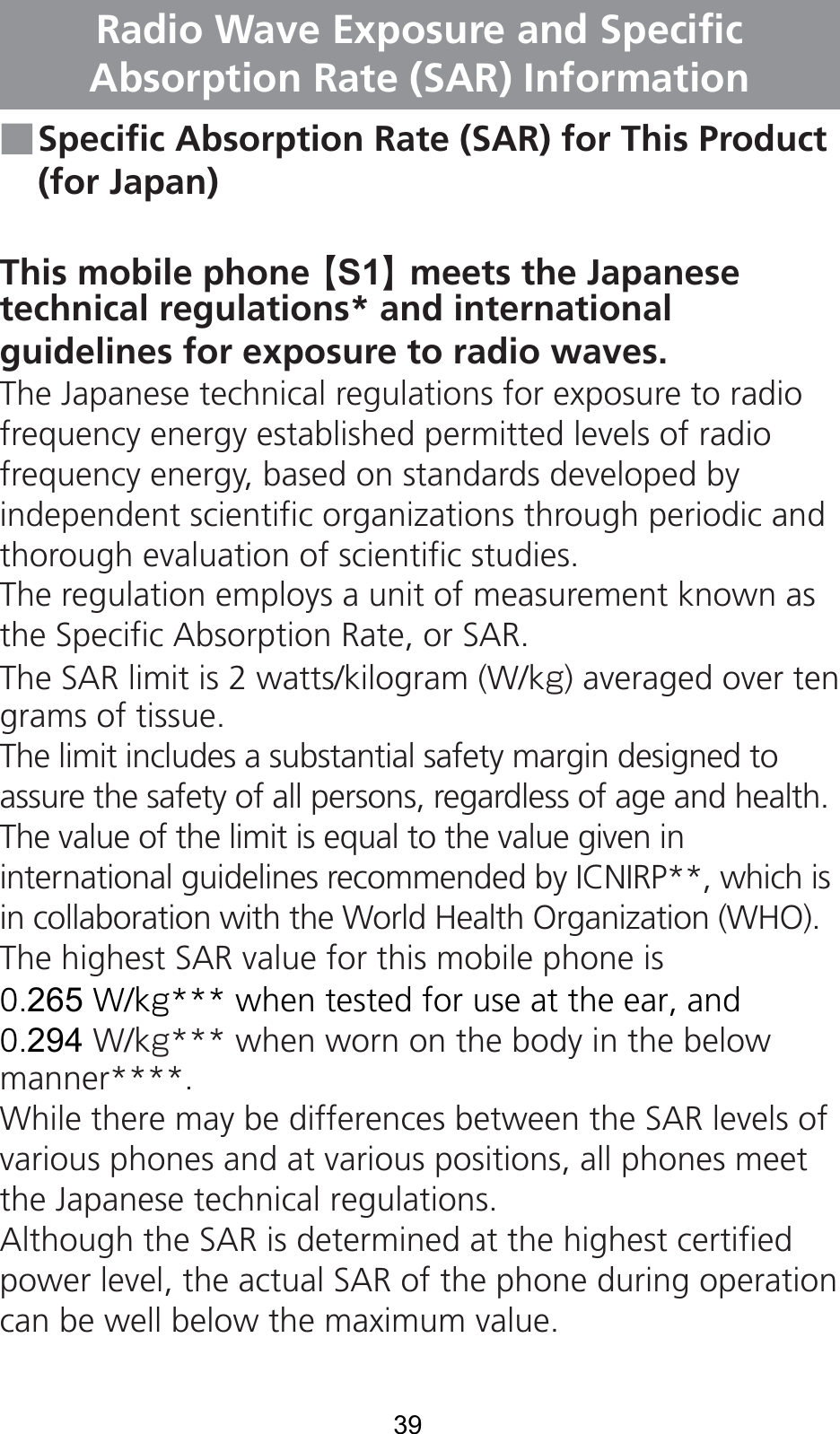 39Radio Wave Exposure and Specific Absorption Rate (SAR) Information■ Specific Absorption Rate (SAR) for This Product(for Japan)This mobile phone 【S1】 meets the Japanesetechnical regulations* and international guidelines for exposure to radio waves.The Japanese technical regulations for exposure to radio frequency energy established permitted levels of radio frequency energy, based on standards developed by independent scientific organizations through periodic and thorough evaluation of scientific studies.The regulation employs a unit of measurement known as the Specific Absorption Rate, or SAR.The SAR limit is 2 watts/kilogram (W/kg) averaged over ten grams of tissue.The limit includes a substantial safety margin designed to assure the safety of all persons, regardless of age and health. The value of the limit is equal to the value given in international guidelines recommended by ICNIRP**, which is in collaboration with the World Health Organization (WHO). The highest SAR value for this mobile phone is 0.265W/kg*** when tested for use at the ear, and 0.294W/kg*** when worn on the body in the below manner****.While there may be differences between the SAR levels of various phones and at various positions, all phones meet the Japanese technical regulations.Although the SAR is determined at the highest certified power level, the actual SAR of the phone during operation can be well below the maximum value.