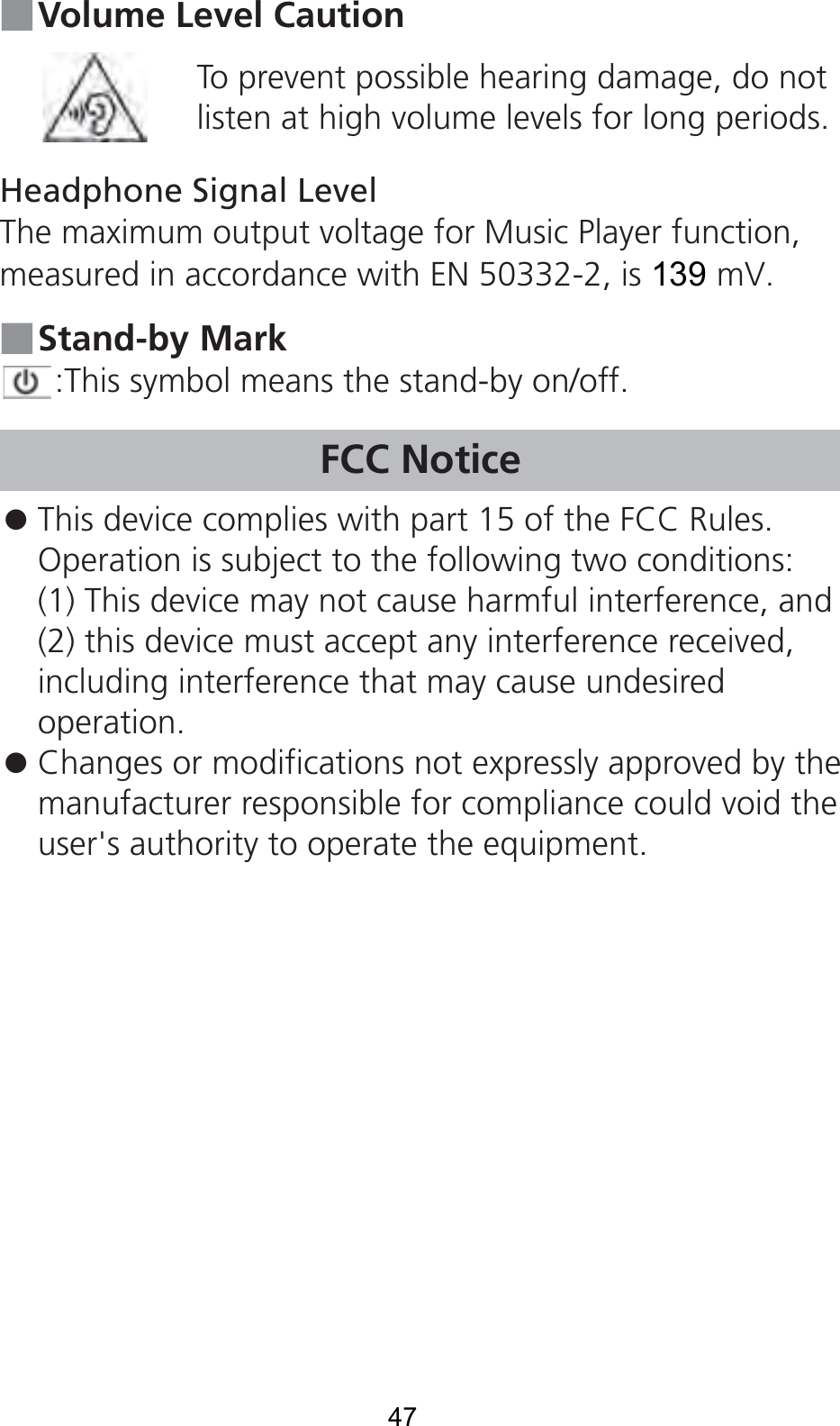 ■ Volume Level CautionTo prevent possible hearing damage, do not listen at high volume levels for long periods.Headphone Signal LevelThe maximum output voltage for Music Player function, measured in accordance with EN 50332-2, is 139 mV.■ Stand-by Mark:This symbol means the stand-by on/off.FCC Notice󱛠 This device complies with part 15 of the FCC Rules.Operation is subject to the following two conditions:(1) This device may not cause harmful interference, and(2) this device must accept any interference received,including interference that may cause undesiredoperation.󱛠 Changes or modifications not expressly approved by themanufacturer responsible for compliance could void theuser&apos;s authority to operate the equipment.47