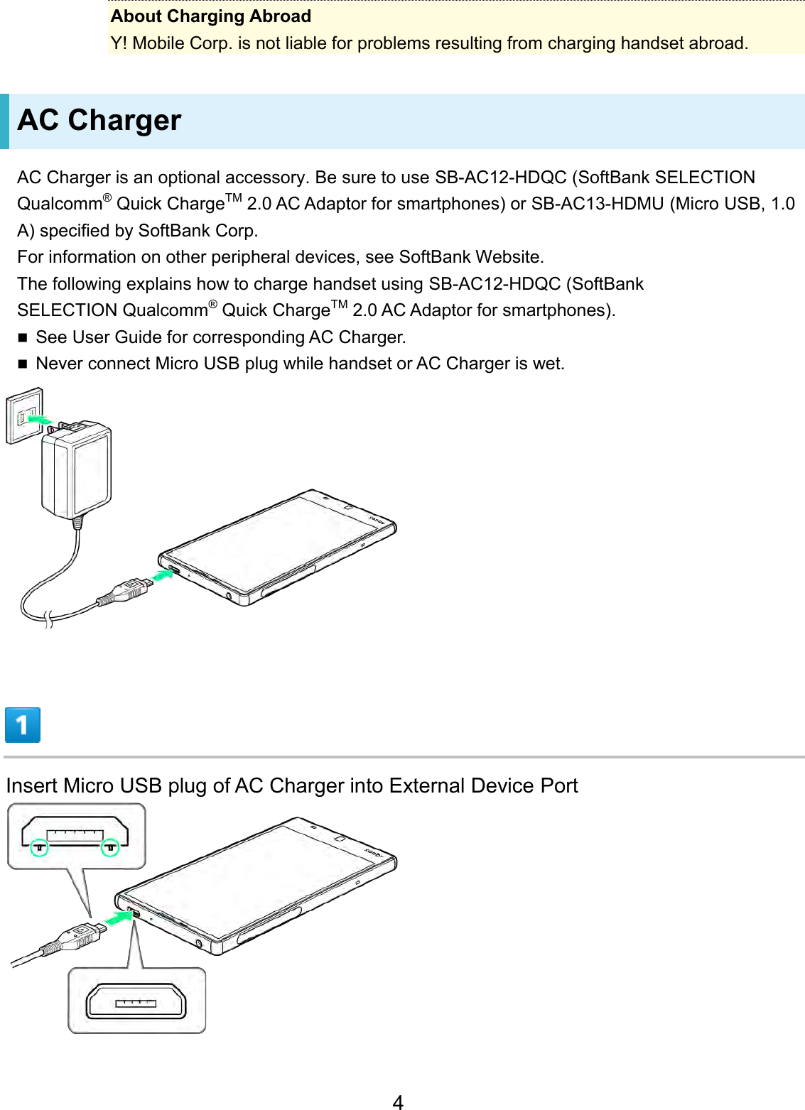 About Charging Abroad Y! Mobile Corp. is not liable for problems resulting from charging handset abroad. AC Charger AC Charger is an optional accessory. Be sure to use SB-AC12-HDQC (SoftBank SELECTION Qualcomm® Quick ChargeTM 2.0 AC Adaptor for smartphones) or SB-AC13-HDMU (Micro USB, 1.0 A) specified by SoftBank Corp.For information on other peripheral devices, see SoftBank Website. The following explains how to charge handset using SB-AC12-HDQC (SoftBank SELECTION Qualcomm® Quick ChargeTM 2.0 AC Adaptor for smartphones). See User Guide for corresponding AC Charger.Never connect Micro USB plug while handset or AC Charger is wet.Insert Micro USB plug of AC Charger into External Device Port 4