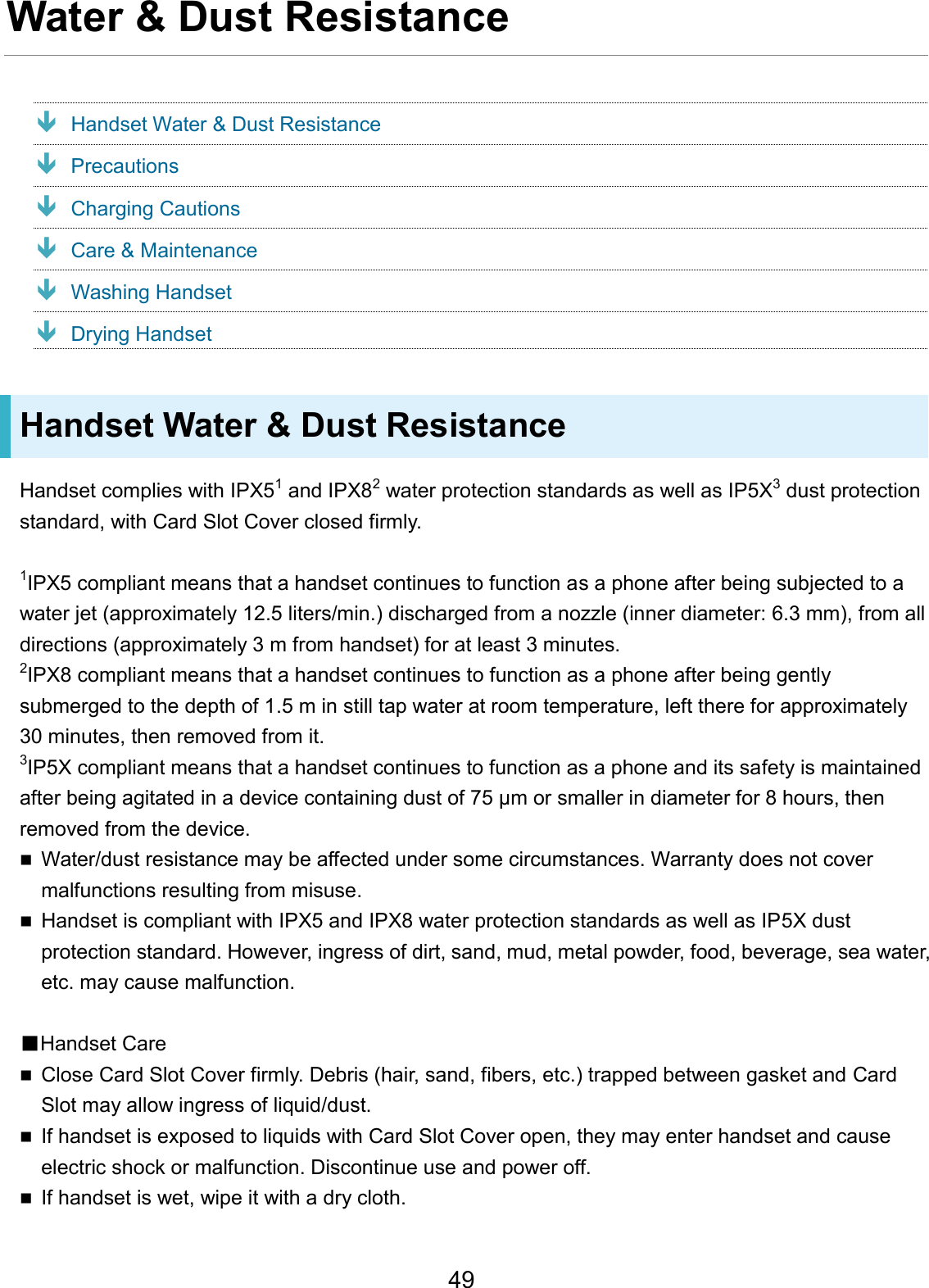 Water &amp; Dust Resistance Handset Water &amp; Dust Resistance Precautions Charging Cautions Care &amp; Maintenance Washing Handset Drying Handset Handset Water &amp; Dust Resistance Handset complies with IPX51 and IPX82 water protection standards as well as IP5X3 dust protection standard, with Card Slot Cover closed firmly. 1IPX5 compliant means that a handset continues to function as a phone after being subjected to a water jet (approximately 12.5 liters/min.) discharged from a nozzle (inner diameter: 6.3 mm), from all directions (approximately 3 m from handset) for at least 3 minutes. 2IPX8 compliant means that a handset continues to function as a phone after being gently submerged to the depth of 1.5 m in still tap water at room temperature, left there for approximately 30 minutes, then removed from it. 3IP5X compliant means that a handset continues to function as a phone and its safety is maintained after being agitated in a device containing dust of 75 μm or smaller in diameter for 8 hours, then removed from the device. Water/dust resistance may be affected under some circumstances. Warranty does not covermalfunctions resulting from misuse.Handset is compliant with IPX5 and IPX8 water protection standards as well as IP5X dustprotection standard. However, ingress of dirt, sand, mud, metal powder, food, beverage, sea water,etc. may cause malfunction.■Handset CareClose Card Slot Cover firmly. Debris (hair, sand, fibers, etc.) trapped between gasket and CardSlot may allow ingress of liquid/dust.If handset is exposed to liquids with Card Slot Cover open, they may enter handset and causeelectric shock or malfunction. Discontinue use and power off.If handset is wet, wipe it with a dry cloth.49