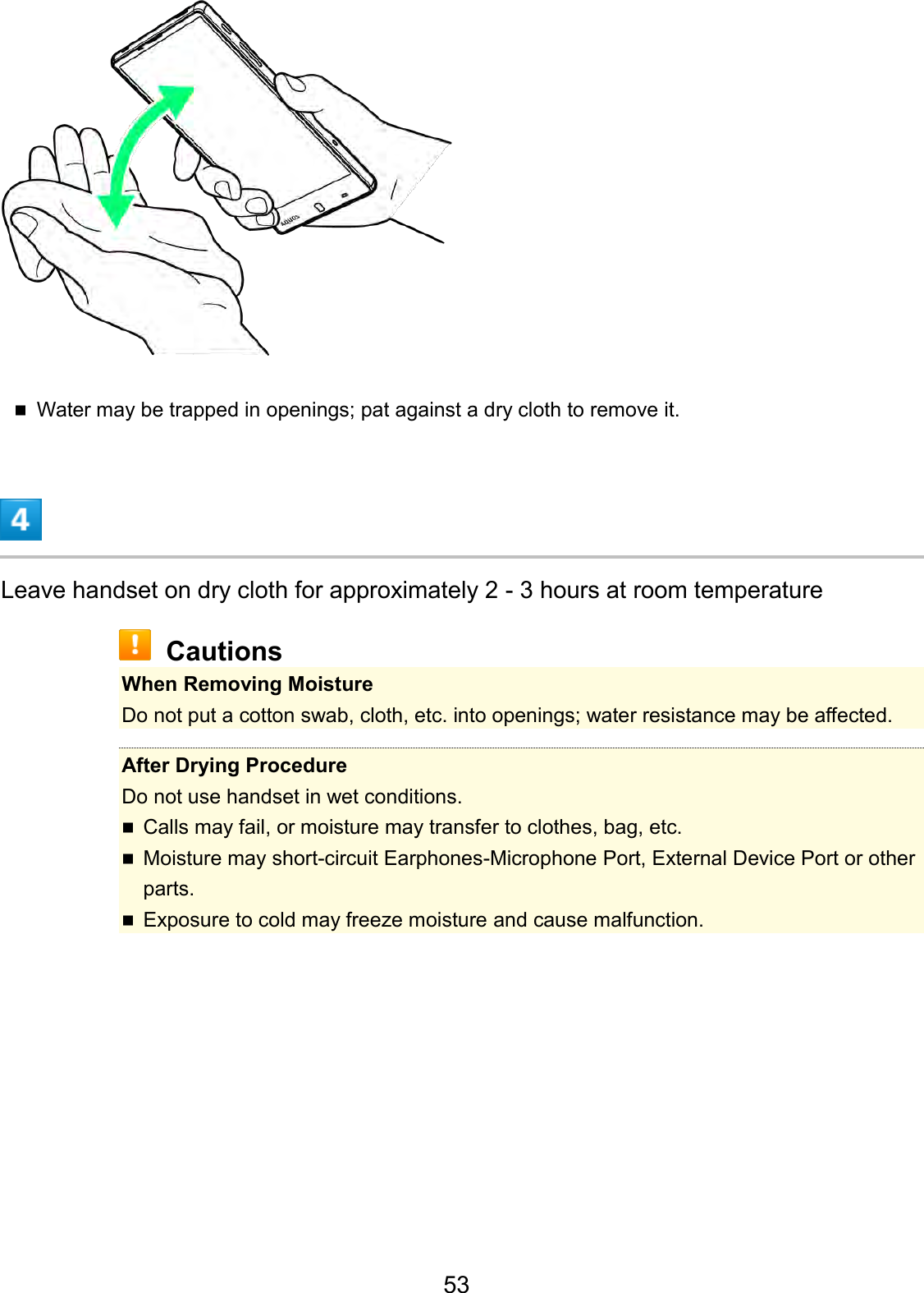 Water may be trapped in openings; pat against a dry cloth to remove it.Leave handset on dry cloth for approximately 2 - 3 hours at room temperature Cautions When Removing Moisture Do not put a cotton swab, cloth, etc. into openings; water resistance may be affected. After Drying Procedure Do not use handset in wet conditions. Calls may fail, or moisture may transfer to clothes, bag, etc.Moisture may short-circuit Earphones-Microphone Port, External Device Port or otherparts.Exposure to cold may freeze moisture and cause malfunction.53