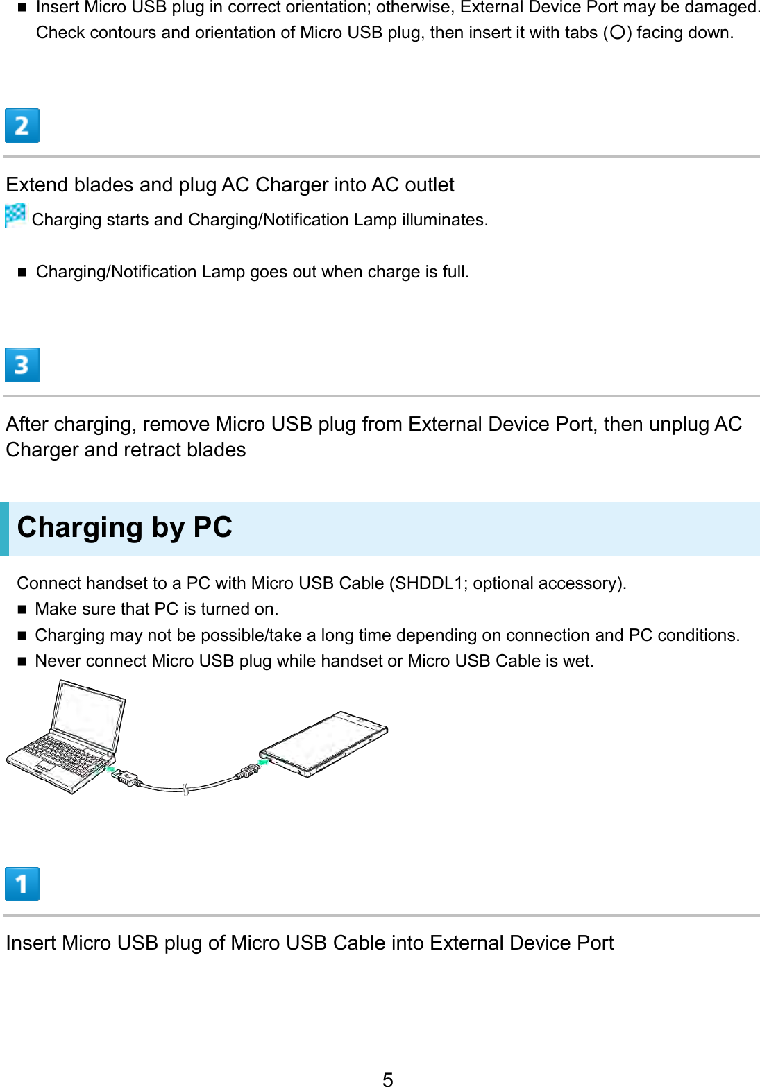 Insert Micro USB plug in correct orientation; otherwise, External Device Port may be damaged.Check contours and orientation of Micro USB plug, then insert it with tabs (○) facing down.Extend blades and plug AC Charger into AC outlet  Charging starts and Charging/Notification Lamp illuminates. Charging/Notification Lamp goes out when charge is full.After charging, remove Micro USB plug from External Device Port, then unplug AC Charger and retract blades Charging by PC Connect handset to a PC with Micro USB Cable (SHDDL1; optional accessory). Make sure that PC is turned on.Charging may not be possible/take a long time depending on connection and PC conditions.Never connect Micro USB plug while handset or Micro USB Cable is wet.Insert Micro USB plug of Micro USB Cable into External Device Port 5