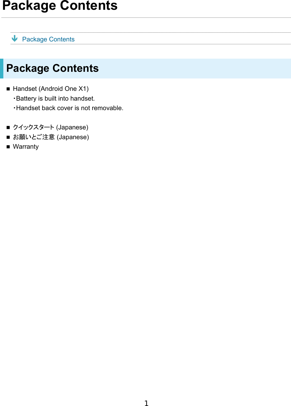 Package Contents  Package Contents Package Contents Handset (Android One X1)・Battery is built into handset.・Handset back cover is not removable.クイックスタート (Japanese)お願いとご注意 (Japanese)Warranty1