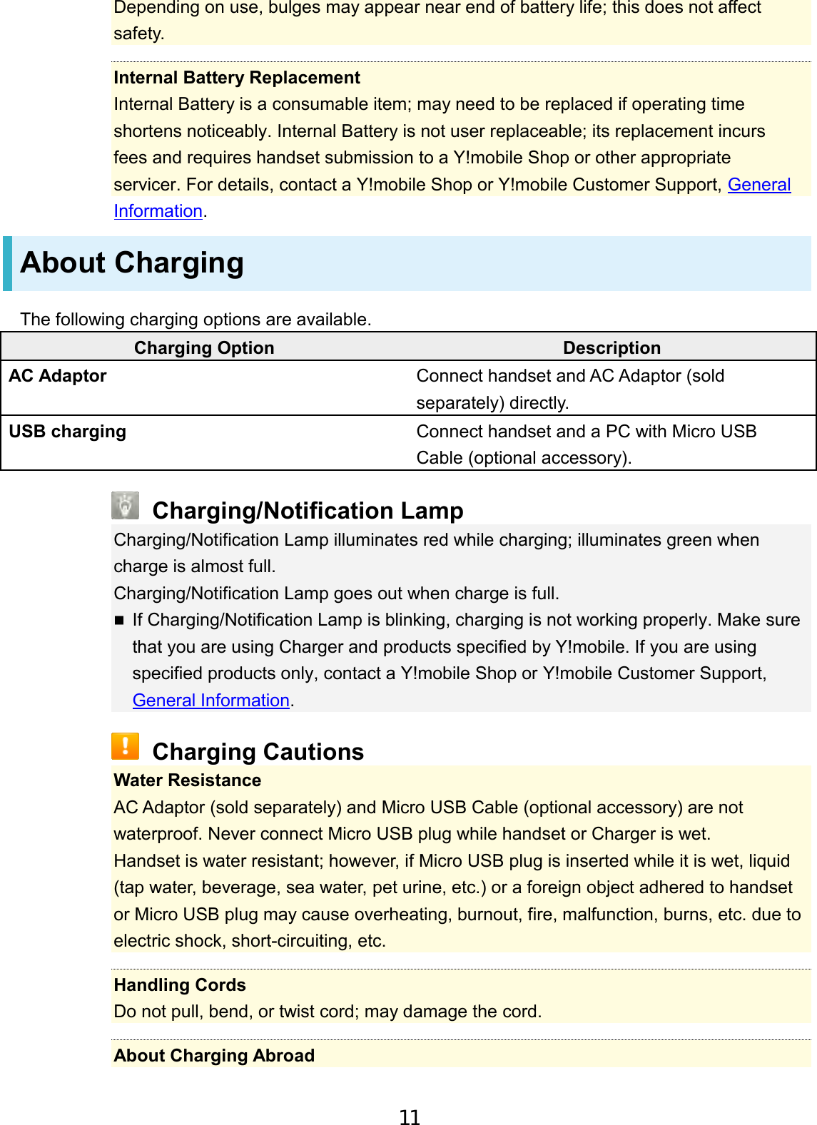 Depending on use, bulges may appear near end of battery life; this does not affect safety. Internal Battery Replacement Internal Battery is a consumable item; may need to be replaced if operating time shortens noticeably. Internal Battery is not user replaceable; its replacement incurs fees and requires handset submission to a Y!mobile Shop or other appropriateservicer. For details, contact a Y!mobile Shop or Y!mobile Customer Support, GeneralInformation. About Charging The following charging options are available. Charging Option Description AC Adaptor Connect handset and AC Adaptor (sold separately) directly. USB charging Connect handset and a PC with Micro USB Cable (optional accessory). Charging/Notification Lamp Charging/Notification Lamp illuminates red while charging; illuminates green when charge is almost full. Charging/Notification Lamp goes out when charge is full. If Charging/Notification Lamp is blinking, charging is not working properly. Make sure that you are using Charger and products specified by Y!mobile. If you are using specified products only, contact a Y!mobile Shop or Y!mobile Customer Support, General Information.Charging Cautions Water Resistance AC Adaptor (sold separately) and Micro USB Cable (optional accessory) are not waterproof. Never connect Micro USB plug while handset or Charger is wet. Handset is water resistant; however, if Micro USB plug is inserted while it is wet, liquid (tap water, beverage, sea water, pet urine, etc.) or a foreign object adhered to handset or Micro USB plug may cause overheating, burnout, fire, malfunction, burns, etc. due to electric shock, short-circuiting, etc. Handling Cords Do not pull, bend, or twist cord; may damage the cord. About Charging Abroad 11