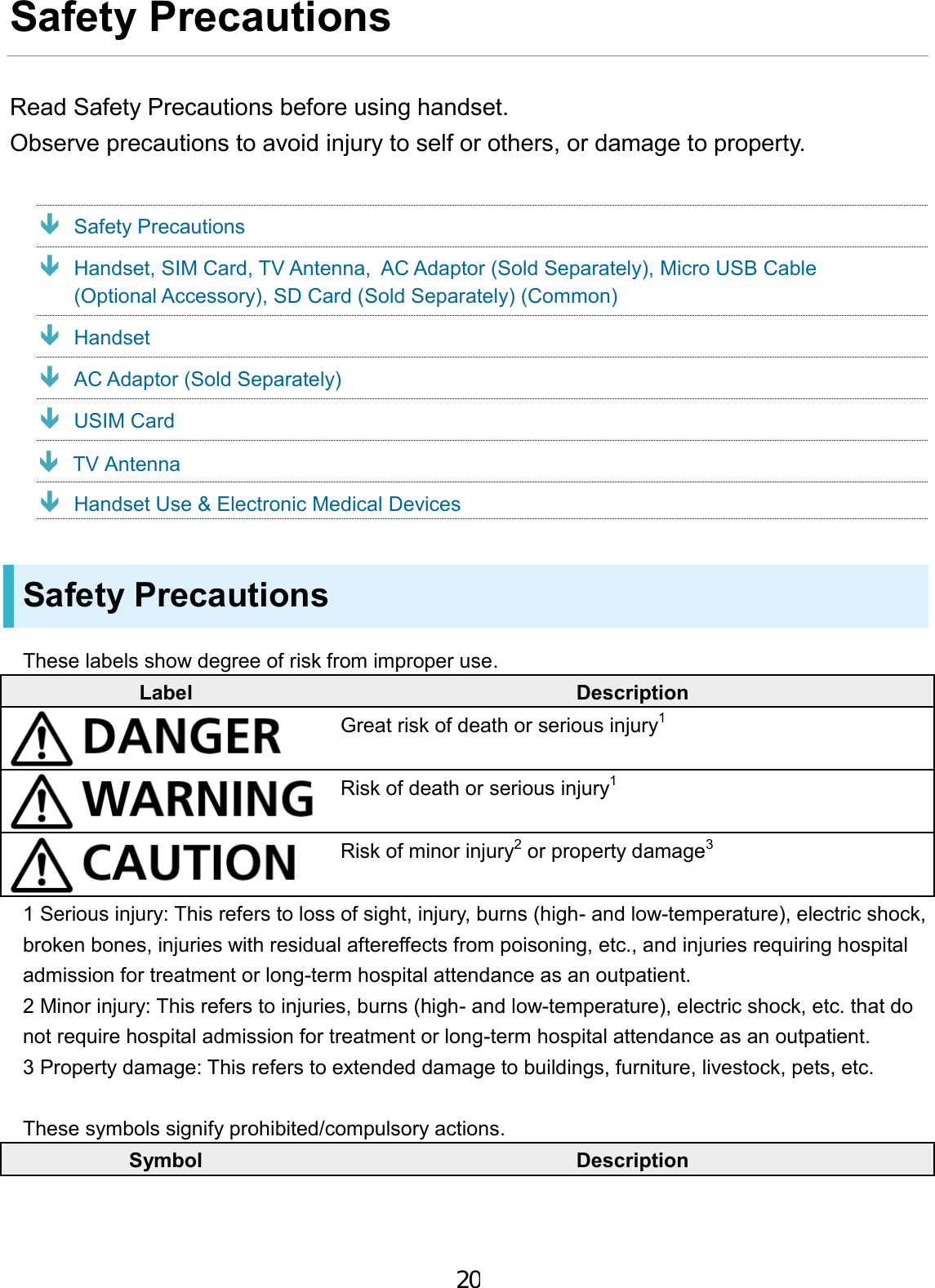 Safety Precautions Read Safety Precautions before using handset. Observe precautions to avoid injury to self or others, or damage to property. Safety Precautions  Handset, SIM Card, TV Antenna,  AC Adaptor (Sold Separately), Micro USB Cable (Optional Accessory), SD Card (Sold Separately) (Common) Handset AC Adaptor (Sold Separately) USIM Card Handset Use &amp; Electronic Medical Devices Safety Precautions These labels show degree of risk from improper use. Label Description Great risk of death or serious injury1 Risk of death or serious injury1 Risk of minor injury2 or property damage3 1 Serious injury: This refers to loss of sight, injury, burns (high- and low-temperature), electric shock, broken bones, injuries with residual aftereffects from poisoning, etc., and injuries requiring hospital admission for treatment or long-term hospital attendance as an outpatient. 2 Minor injury: This refers to injuries, burns (high- and low-temperature), electric shock, etc. that do not require hospital admission for treatment or long-term hospital attendance as an outpatient. 3 Property damage: This refers to extended damage to buildings, furniture, livestock, pets, etc. These symbols signify prohibited/compulsory actions. Symbol Description 20 TV Antenna 