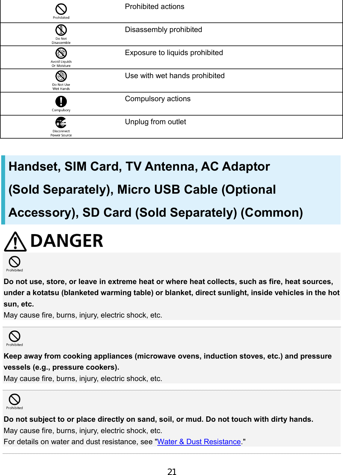 Prohibited actions Disassembly prohibited Exposure to liquids prohibited Use with wet hands prohibited Compulsory actions Unplug from outlet Handset, SIM Card, TV Antenna, AC Adaptor (Sold Separately), Micro USB Cable (Optional Accessory), SD Card (Sold Separately) (Common) Do not use, store, or leave in extreme heat or where heat collects, such as fire, heat sources, under a kotatsu (blanketed warming table) or blanket, direct sunlight, inside vehicles in the hot sun, etc. May cause fire, burns, injury, electric shock, etc. Keep away from cooking appliances (microwave ovens, induction stoves, etc.) and pressure vessels (e.g., pressure cookers). May cause fire, burns, injury, electric shock, etc. Do not subject to or place directly on sand, soil, or mud. Do not touch with dirty hands. May cause fire, burns, injury, electric shock, etc. For details on water and dust resistance, see &quot;Water &amp; Dust Resistance.&quot; 21