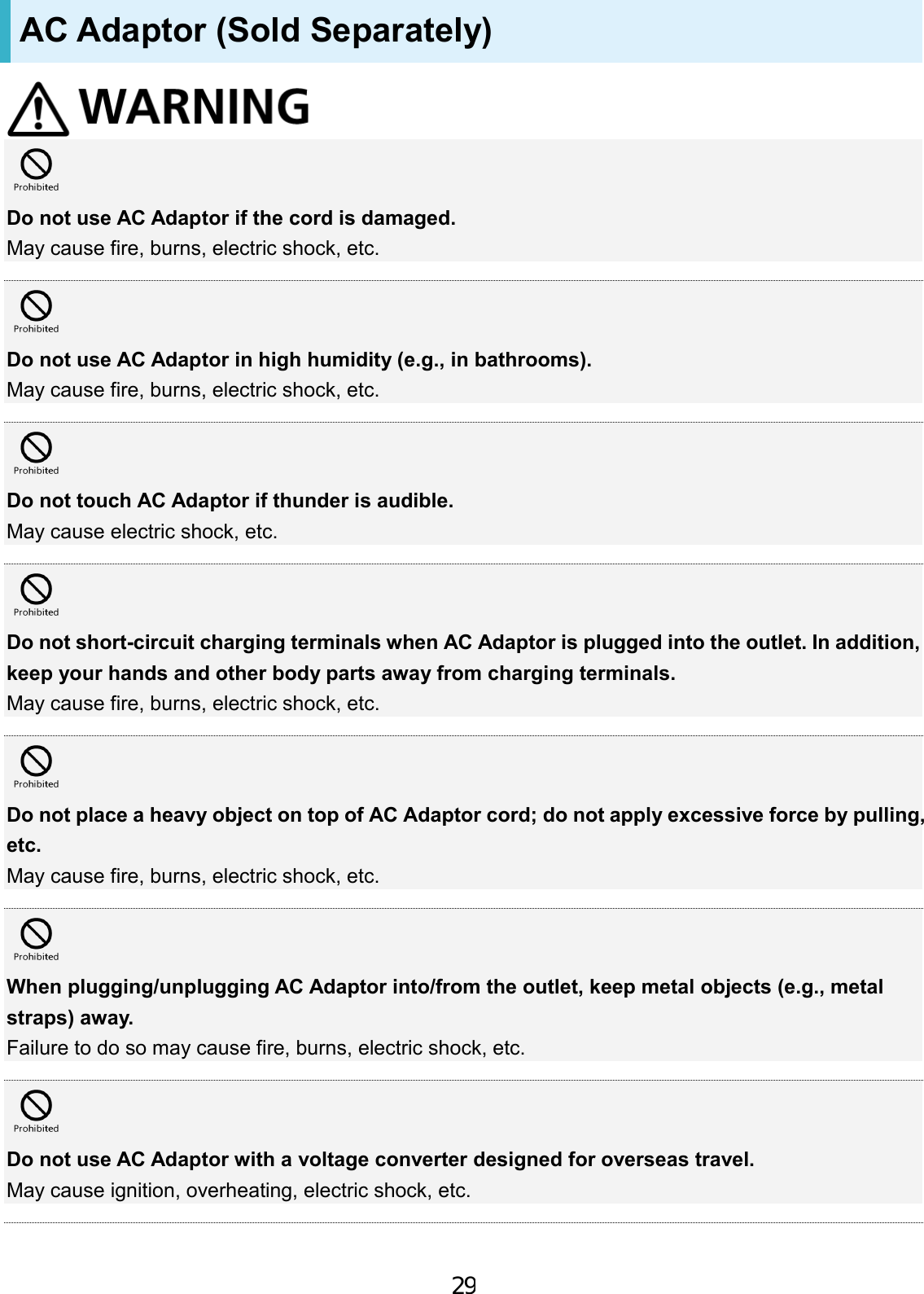 AC Adaptor (Sold Separately) Do not use AC Adaptor if the cord is damaged. May cause fire, burns, electric shock, etc. Do not use AC Adaptor in high humidity (e.g., in bathrooms). May cause fire, burns, electric shock, etc. Do not touch AC Adaptor if thunder is audible. May cause electric shock, etc. Do not short-circuit charging terminals when AC Adaptor is plugged into the outlet. In addition, keep your hands and other body parts away from charging terminals. May cause fire, burns, electric shock, etc. Do not place a heavy object on top of AC Adaptor cord; do not apply excessive force by pulling, etc. May cause fire, burns, electric shock, etc. When plugging/unplugging AC Adaptor into/from the outlet, keep metal objects (e.g., metal straps) away. Failure to do so may cause fire, burns, electric shock, etc. Do not use AC Adaptor with a voltage converter designed for overseas travel. May cause ignition, overheating, electric shock, etc. 29