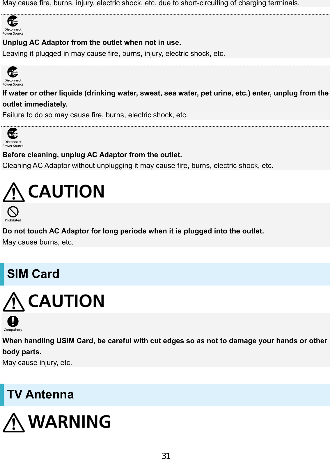 May cause fire, burns, injury, electric shock, etc. due to short-circuiting of charging terminals. Unplug AC Adaptor from the outlet when not in use. Leaving it plugged in may cause fire, burns, injury, electric shock, etc. If water or other liquids (drinking water, sweat, sea water, pet urine, etc.) enter, unplug from the outlet immediately. Failure to do so may cause fire, burns, electric shock, etc. Before cleaning, unplug AC Adaptor from the outlet. Cleaning AC Adaptor without unplugging it may cause fire, burns, electric shock, etc. Do not touch AC Adaptor for long periods when it is plugged into the outlet. May cause burns, etc. SIM Card When handling USIM Card, be careful with cut edges so as not to damage your hands or other body parts. May cause injury, etc. TV Antenna 31