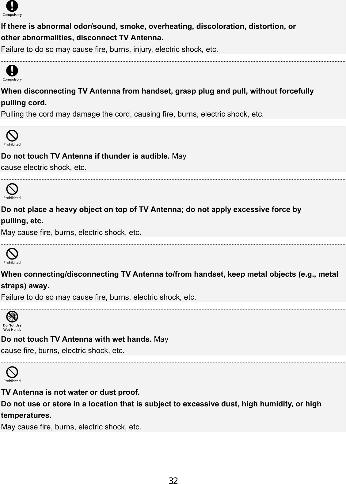 If there is abnormal odor/sound, smoke, overheating, discoloration, distortion, or other abnormalities, disconnect TV Antenna. Failure to do so may cause fire, burns, injury, electric shock, etc. When disconnecting TV Antenna from handset, grasp plug and pull, without forcefully pulling cord. Pulling the cord may damage the cord, causing fire, burns, electric shock, etc. Do not touch TV Antenna if thunder is audible. May cause electric shock, etc. Do not place a heavy object on top of TV Antenna; do not apply excessive force by pulling, etc. May cause fire, burns, electric shock, etc. When connecting/disconnecting TV Antenna to/from handset, keep metal objects (e.g., metal straps) away. Failure to do so may cause fire, burns, electric shock, etc. Do not touch TV Antenna with wet hands. May cause fire, burns, electric shock, etc. TV Antenna is not water or dust proof. Do not use or store in a location that is subject to excessive dust, high humidity, or high temperatures. May cause fire, burns, electric shock, etc. 32