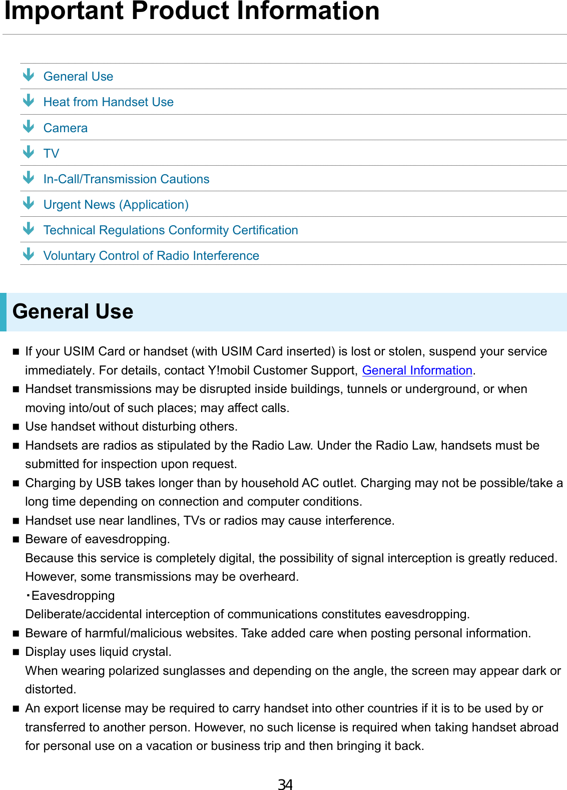 Important Product Information  General Use  Heat from Handset Use  Camera  TV  In-Call/Transmission Cautions  Urgent News (Application)  Technical Regulations Conformity Certification  Voluntary Control of Radio Interference General Use If your USIM Card or handset (with USIM Card inserted) is lost or stolen, suspend your service immediately. For details, contact Y!mobil Customer Support, General Information.Handset transmissions may be disrupted inside buildings, tunnels or underground, or whenmoving into/out of such places; may affect calls.Use handset without disturbing others.Handsets are radios as stipulated by the Radio Law. Under the Radio Law, handsets must besubmitted for inspection upon request.Charging by USB takes longer than by household AC outlet. Charging may not be possible/take along time depending on connection and computer conditions.Handset use near landlines, TVs or radios may cause interference.Beware of eavesdropping.Because this service is completely digital, the possibility of signal interception is greatly reduced.However, some transmissions may be overheard.・EavesdroppingDeliberate/accidental interception of communications constitutes eavesdropping.Beware of harmful/malicious websites. Take added care when posting personal information.Display uses liquid crystal.When wearing polarized sunglasses and depending on the angle, the screen may appear dark ordistorted.An export license may be required to carry handset into other countries if it is to be used by ortransferred to another person. However, no such license is required when taking handset abroadfor personal use on a vacation or business trip and then bringing it back.34