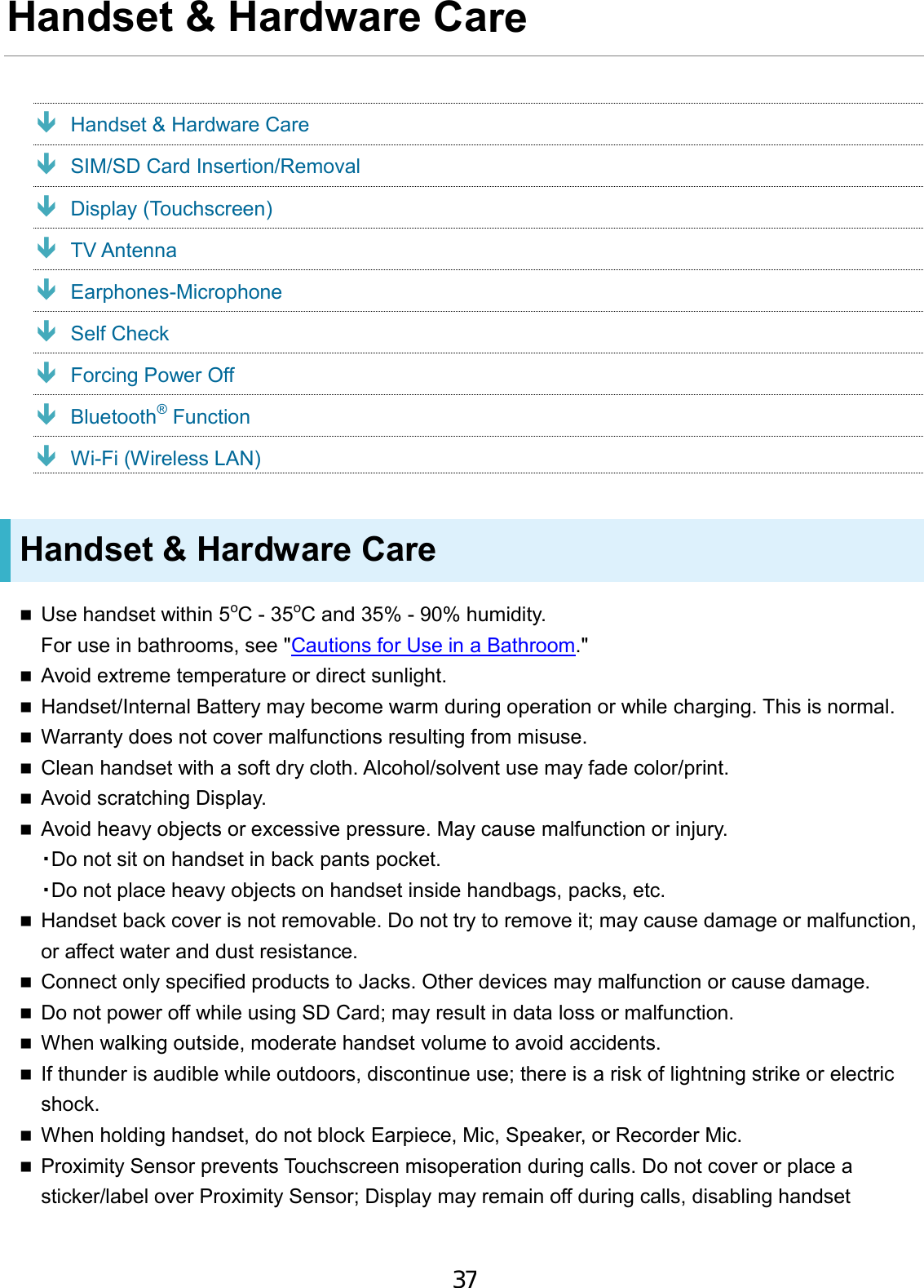 Handset &amp; Hardware Care  Handset &amp; Hardware Care  SIM/SD Card Insertion/Removal  Display (Touchscreen)  TV Antenna  Earphones-Microphone  Self Check  Forcing Power Off  Bluetooth® Function  Wi-Fi (Wireless LAN) Handset &amp; Hardware Care Use handset within 5oC - 35oC and 35% - 90% humidity.For use in bathrooms, see &quot;Cautions for Use in a Bathroom.&quot;Avoid extreme temperature or direct sunlight.Handset/Internal Battery may become warm during operation or while charging. This is normal.Warranty does not cover malfunctions resulting from misuse.Clean handset with a soft dry cloth. Alcohol/solvent use may fade color/print.Avoid scratching Display.Avoid heavy objects or excessive pressure. May cause malfunction or injury.・Do not sit on handset in back pants pocket.・Do not place heavy objects on handset inside handbags, packs, etc.Handset back cover is not removable. Do not try to remove it; may cause damage or malfunction,or affect water and dust resistance.Connect only specified products to Jacks. Other devices may malfunction or cause damage.Do not power off while using SD Card; may result in data loss or malfunction.When walking outside, moderate handset volume to avoid accidents.If thunder is audible while outdoors, discontinue use; there is a risk of lightning strike or electricshock.When holding handset, do not block Earpiece, Mic, Speaker, or Recorder Mic.Proximity Sensor prevents Touchscreen misoperation during calls. Do not cover or place asticker/label over Proximity Sensor; Display may remain off during calls, disabling handset37