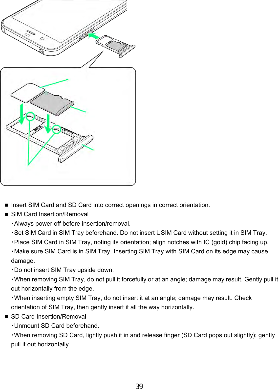 Insert SIM Card and SD Card into correct openings in correct orientation.SIM Card Insertion/Removal・Always power off before insertion/removal.・Set SIM Card in SIM Tray beforehand. Do not insert USIM Card without setting it in SIM Tray.・Place SIM Card in SIM Tray, noting its orientation; align notches with IC (gold) chip facing up. ・Make sure SIM Card is in SIM Tray. Inserting SIM Tray with SIM Card on its edge may cause damage.・Do not insert SIM Tray upside down.・When removing SIM Tray, do not pull it forcefully or at an angle; damage may result. Gently pull it out horizontally from the edge.・When inserting empty SIM Tray, do not insert it at an angle; damage may result. Check orientation of SIM Tray, then gently insert it all the way horizontally.SD Card Insertion/Removal・Unmount SD Card beforehand.・When removing SD Card, lightly push it in and release finger (SD Card pops out slightly); gentlypull it out horizontally.39