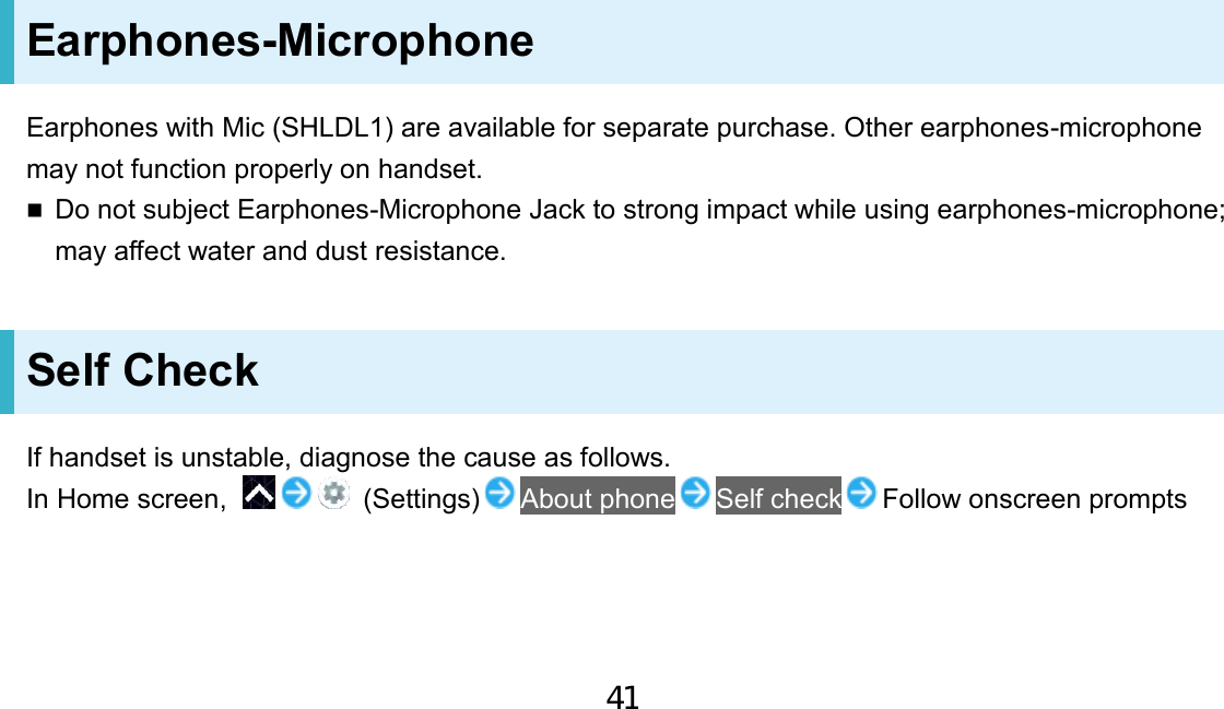 Earphones-Microphone Earphones with Mic (SHLDL1) are available for separate purchase. Other earphones-microphone may not function properly on handset. Do not subject Earphones-Microphone Jack to strong impact while using earphones-microphone;may affect water and dust resistance.Self Check If handset is unstable, diagnose the cause as follows. In Home screen,    (Settings) About phone Self check Follow onscreen prompts 41
