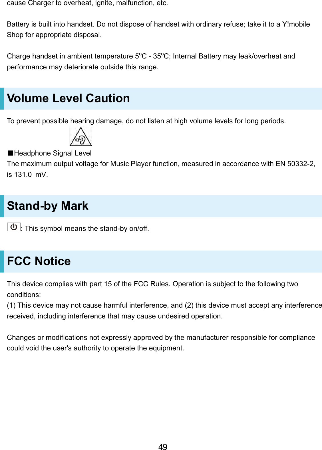 cause Charger to overheat, ignite, malfunction, etc. Battery is built into handset. Do not dispose of handset with ordinary refuse; take it to a Y!mobile Shop for appropriate disposal. Charge handset in ambient temperature 5oC - 35oC; Internal Battery may leak/overheat and performance may deteriorate outside this range. Volume Level Caution To prevent possible hearing damage, do not listen at high volume levels for long periods. ■Headphone Signal LevelThe maximum output voltage for Music Player function, measured in accordance with EN 50332-2, is 131.0 mV.Stand-by Mark : This symbol means the stand-by on/off. FCC Notice This device complies with part 15 of the FCC Rules. Operation is subject to the following two conditions: (1) This device may not cause harmful interference, and (2) this device must accept any interference received, including interference that may cause undesired operation. Changes or modifications not expressly approved by the manufacturer responsible for compliance could void the user&apos;s authority to operate the equipment. 49