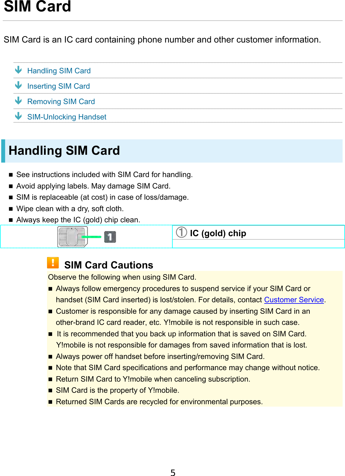 SIM Card SIM Card is an IC card containing phone number and other customer information.  Handling SIM Card Inserting SIM Card Removing SIM Card SIM-Unlocking Handset Handling SIM Card See instructions included with SIM Card for handling.Avoid applying labels. May damage SIM Card.SIM is replaceable (at cost) in case of loss/damage.Wipe clean with a dry, soft cloth.Always keep the IC (gold) chip clean.①IC (gold) chipSIM Card Cautions Observe the following when using SIM Card. Always follow emergency procedures to suspend service if your SIM Card orhandset (SIM Card inserted) is lost/stolen. For details, contact Customer Service.Customer is responsible for any damage caused by inserting SIM Card in an other-brand IC card reader, etc. Y!mobile is not responsible in such case.It is recommended that you back up information that is saved on SIM Card. Y!mobile is not responsible for damages from saved information that is lost.Always power off handset before inserting/removing SIM Card.Note that SIM Card specifications and performance may change without notice.Return SIM Card to Y!mobile when canceling subscription.SIM Card is the property of Y!mobile.Returned SIM Cards are recycled for environmental purposes.5