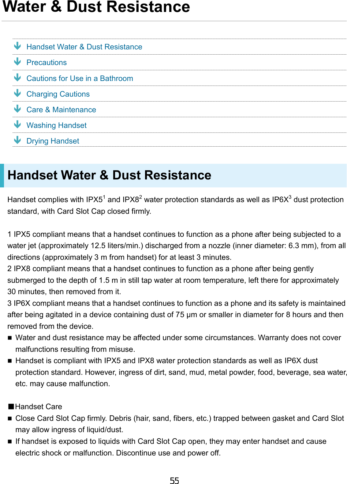 Water &amp; Dust Resistance  Handset Water &amp; Dust Resistance  Precautions  Cautions for Use in a Bathroom  Charging Cautions  Care &amp; Maintenance  Washing Handset  Drying Handset Handset Water &amp; Dust Resistance Handset complies with IPX51 and IPX82 water protection standards as well as IP6X3 dust protection standard, with Card Slot Cap closed firmly. 1 IPX5 compliant means that a handset continues to function as a phone after being subjected to a water jet (approximately 12.5 liters/min.) discharged from a nozzle (inner diameter: 6.3 mm), from all directions (approximately 3 m from handset) for at least 3 minutes. 2 IPX8 compliant means that a handset continues to function as a phone after being gently submerged to the depth of 1.5 m in still tap water at room temperature, left there for approximately 30 minutes, then removed from it. 3 IP6X compliant means that a handset continues to function as a phone and its safety is maintained after being agitated in a device containing dust of 75 μm or smaller in diameter for 8 hours and then removed from the device. Water and dust resistance may be affected under some circumstances. Warranty does not covermalfunctions resulting from misuse.Handset is compliant with IPX5 and IPX8 water protection standards as well as IP6X dustprotection standard. However, ingress of dirt, sand, mud, metal powder, food, beverage, sea water,etc. may cause malfunction.■Handset CareClose Card Slot Cap firmly. Debris (hair, sand, fibers, etc.) trapped between gasket and Card Slotmay allow ingress of liquid/dust.If handset is exposed to liquids with Card Slot Cap open, they may enter handset and causeelectric shock or malfunction. Discontinue use and power off.55
