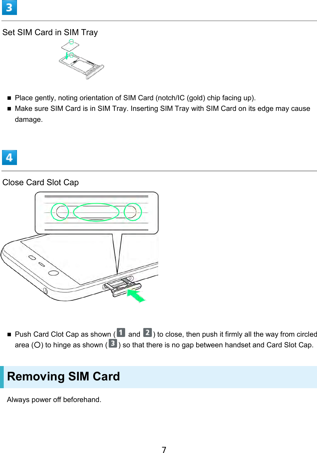 Set SIM Card in SIM Tray Place gently, noting orientation of SIM Card (notch/IC (gold) chip facing up).Make sure SIM Card is in SIM Tray. Inserting SIM Tray with SIM Card on its edge may cause damage.Close Card Slot Cap Push Card Clot Cap as shown (  and  ) to close, then push it firmly all the way from circled area (○) to hinge as shown ( ) so that there is no gap between handset and Card Slot Cap. Removing SIM Card Always power off beforehand. 7