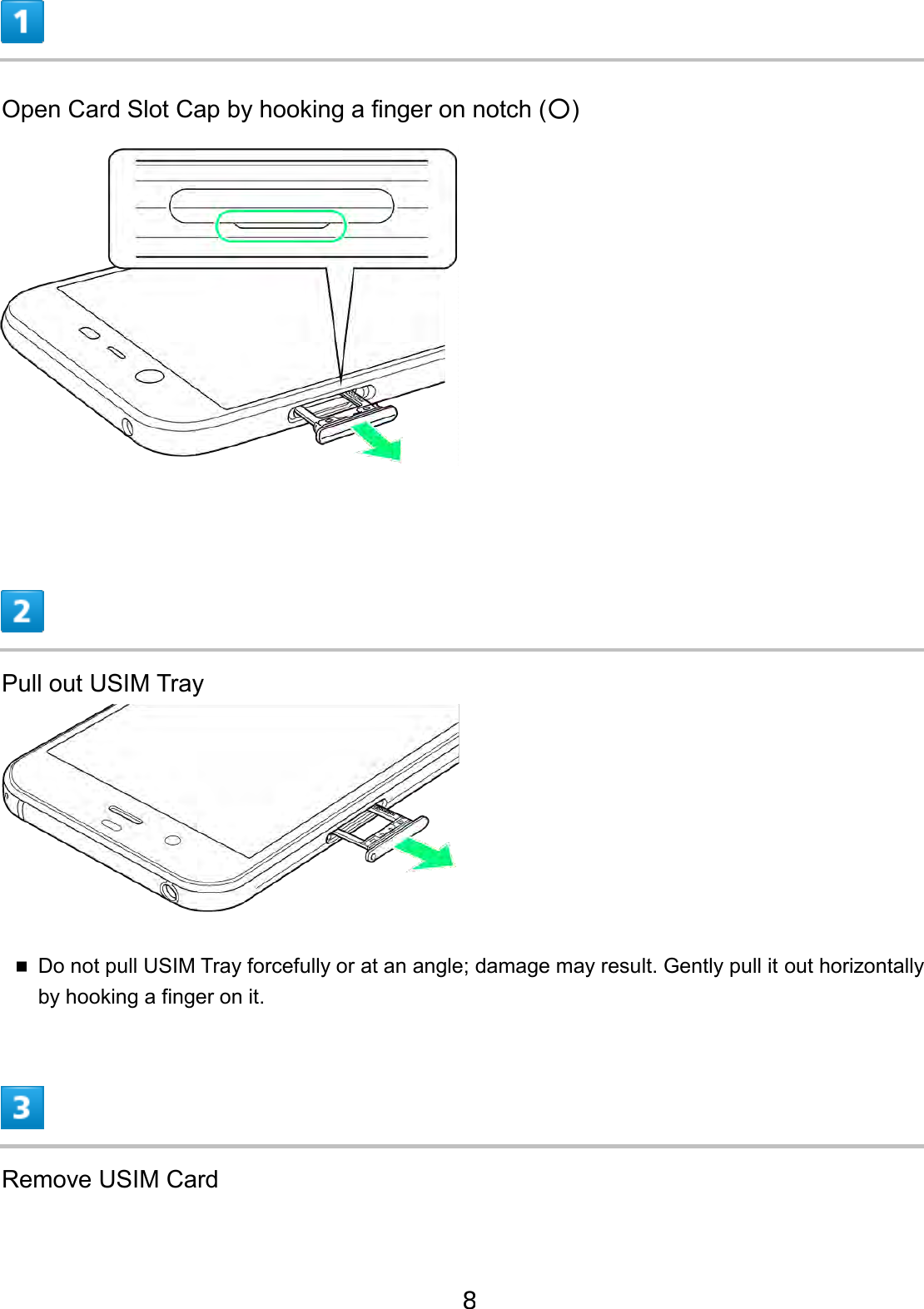 Open Card Slot Cap by hooking a finger on notch (○) Pull out USIM Tray Do not pull USIM Tray forcefully or at an angle; damage may result. Gently pull it out horizontallyby hooking a finger on it. Remove USIM Card 8