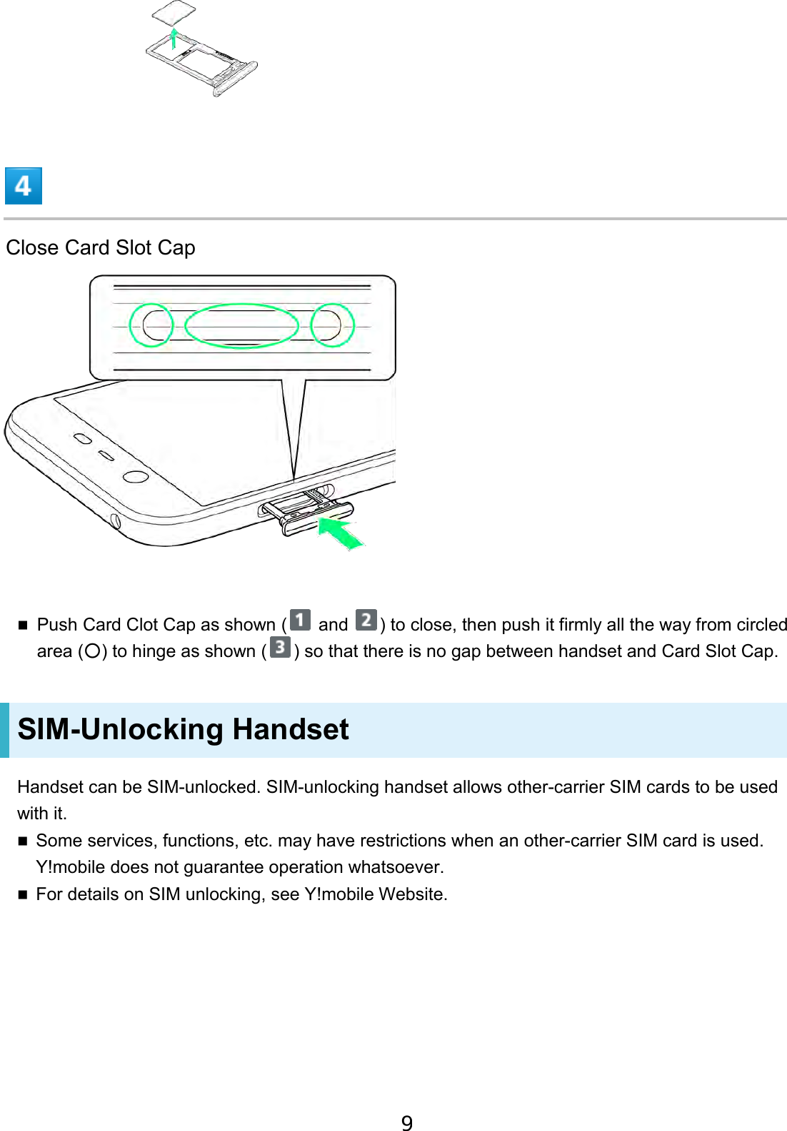 Close Card Slot Cap Push Card Clot Cap as shown (  and  ) to close, then push it firmly all the way from circled area (○) to hinge as shown ( ) so that there is no gap between handset and Card Slot Cap. SIM-Unlocking Handset Handset can be SIM-unlocked. SIM-unlocking handset allows other-carrier SIM cards to be used with it. Some services, functions, etc. may have restrictions when an other-carrier SIM card is used. Y!mobile does not guarantee operation whatsoever.For details on SIM unlocking, see Y!mobile Website.9