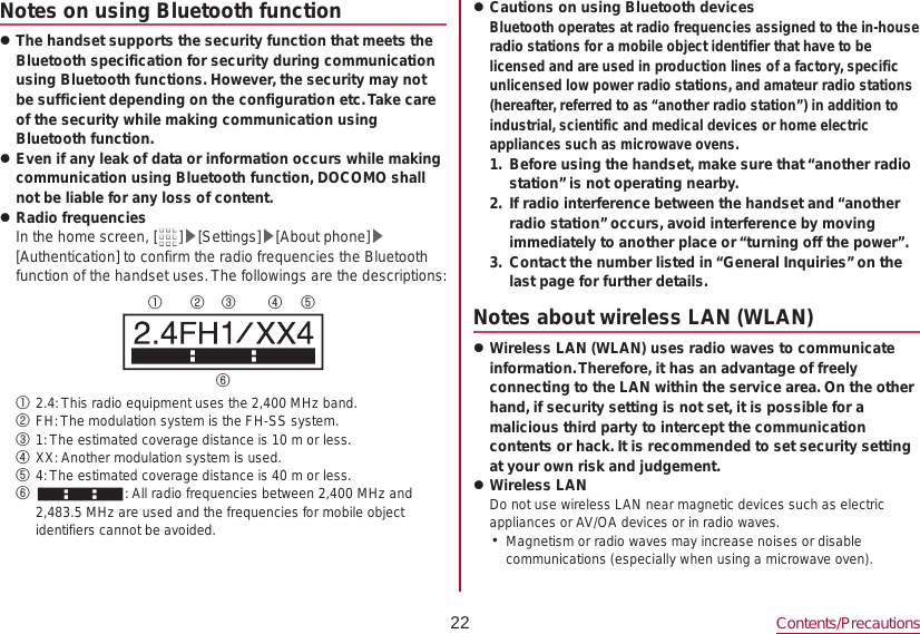 22 Contents/PrecautionsNotes on using Bluetooth function zThe handset supports the security function that meets the Bluetooth specification for security during communication using Bluetooth functions. However, the security may not be sufficient depending on the configuration etc. Take care of the security while making communication using Bluetooth function. zEven if any leak of data or information occurs while making communication using Bluetooth function, DOCOMO shall not be liable for any loss of content. zRadio frequenciesIn the home screen, [ ]▶[Settings]▶[About phone]▶[Authentication] to confirm the radio frequencies the Bluetooth function of the handset uses. The followings are the descriptions:① ② ③ ④ ⑤⑥① 2.4: This radio equipment uses the 2,400 MHz band.② FH: The modulation system is the FH-SS system.③ 1: The estimated coverage distance is 10 m or less.④ XX: Another modulation system is used.⑤ 4: The estimated coverage distance is 40 m or less.⑥  : All radio frequencies between 2,400 MHz and 2,483.5 MHz are used and the frequencies for mobile object identifiers cannot be avoided. zCautions on using Bluetooth devices Bluetooth operates at radio frequencies assigned to the in-house radio stations for a mobile object identifier that have to be licensed and are used in production lines of a factory, specific unlicensed low power radio stations, and amateur radio stations (hereafter, referred to as “another radio station”) in addition to industrial, scientific and medical devices or home electric appliances such as microwave ovens.1.  Before using the handset, make sure that “another radio station” is not operating nearby.2.  If radio interference between the handset and “another radio station” occurs, avoid interference by moving immediately to another place or “turning off the power”.3.  Contact the number listed in “General Inquiries” on the last page for further details.Notes about wireless LAN (WLAN) zWireless LAN (WLAN) uses radio waves to communicate information. Therefore, it has an advantage of freely connecting to the LAN within the service area. On the other hand, if security setting is not set, it is possible for a malicious third party to intercept the communication contents or hack. It is recommended to set security setting at your own risk and judgement. zWireless LANDo not use wireless LAN near magnetic devices such as electric appliances or AV/OA devices or in radio waves. yMagnetism or radio waves may increase noises or disable communications (especially when using a microwave oven).