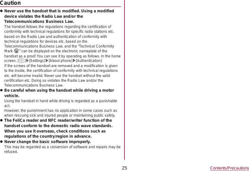 25 Contents/PrecautionsCaution zNever use the handset that is modified. Using a modified device violates the Radio Law and/or the Telecommunications Business Law.The handset follows the regulations regarding the certification of conformity with technical regulations for specific radio stations etc. based on the Radio Law and authentication of conformity with technical regulations for devices etc. based on the Telecommunications Business Law, and the “Technical Conformity Mark  ” can be displayed on the electronic nameplate of the handset as a proof. You can see it by operating as follows. In the home screen, [ ]▶[Settings]▶[About phone]▶[Authentication]If the screws of the handset are removed and a modification is given to the inside, the certification of conformity with technical regulations etc. will become invalid. Never use the handset without the valid certification etc. Doing so violates the Radio Law and/or the Telecommunications Business Law. zBe careful when using the handset while driving a motor vehicle.Using the handset in hand while driving is regarded as a punishable act.However, the punishment has no application in some cases such as when rescuing sick and injured people or maintaining public safety. zThe FeliCa reader and NFC reader/writer function of the handset conform to the domestic radio wave standards. When you use it overseas, check conditions such as regulations of the country/region in advance. zNever change the basic software improperly.This may be regarded as a conversion of software and repairs may be refused.