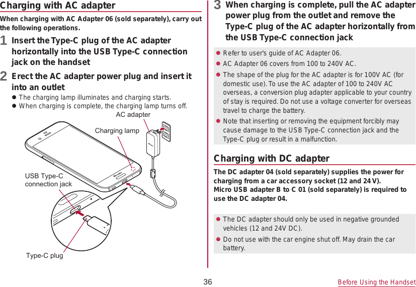 36 Before Using the HandsetCharging with AC adapterWhen charging with AC Adapter 06 (sold separately), carry out the following operations.1 Insert the Type-C plug of the AC adapter horizontally into the USB Type-C connection jack on the handset2 Erect the AC adapter power plug and insert it into an outlet zThe charging lamp illuminates and charging starts. zWhen charging is complete, the charging lamp turns off.&amp;KDUJLQJODPS86%7\SH&amp;FRQQHFWLRQMDFN7\SH&amp;SOXJ$&amp;DGDSWHU3 When charging is complete, pull the AC adapter power plug from the outlet and remove the Type-C plug of the AC adapter horizontally from the USB Type-C connection jack zRefer to user&apos;s guide of AC Adapter 06. zAC Adapter 06 covers from 100 to 240V AC. zThe shape of the plug for the AC adapter is for 100V AC (for domestic use). To use the AC adapter of 100 to 240V AC overseas, a conversion plug adapter applicable to your country of stay is required. Do not use a voltage converter for overseas travel to charge the battery. zNote that inserting or removing the equipment forcibly may cause damage to the USB Type-C connection jack and the Type-C plug or result in a malfunction.Charging with DC adapterThe DC adapter 04 (sold separately) supplies the power for charging from a car accessory socket (12 and 24 V).Micro USB adapter B to C 01 (sold separately) is required to use the DC adapter 04. zThe DC adapter should only be used in negative grounded vehicles (12 and 24V DC). zDo not use with the car engine shut off. May drain the car battery.