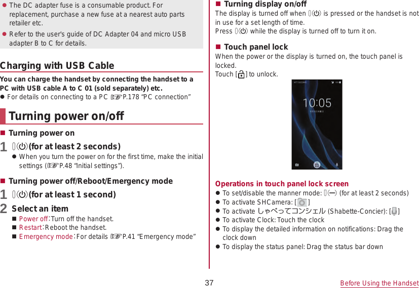 37 Before Using the Handset zThe DC adapter fuse is a consumable product. For replacement, purchase a new fuse at a nearest auto parts retailer etc. zRefer to the user&apos;s guide of DC Adapter 04 and micro USB adapter B to C for details.Charging with USB CableYou can charge the handset by connecting the handset to a PC with USB cable A to C 01 (sold separately) etc. zFor details on connecting to a PC ☞P. 178  “PC  connection”Turning power on/off Turning power on1 0(for at least 2 seconds) zWhen you turn the power on for the first time, make the initial settings (☞P. 48  “Initial  settings”). Turning power off/Reboot/Emergency mode1 0(for at least 1 second)2 Select an item Power off：Turn off the handset. Restart：Reboot the handset. Emergency mode：For details ☞P. 41  “Emergency  mode” Turning display on/offThe display is turned off when 0 is pressed or the handset is not in use for a set length of time.Press 0 while the display is turned off to turn it on. Touch panel lockWhen the power or the display is turned on, the touch panel is locked.Touch [ ] to unlock.Operations in touch panel lock screen zTo set/disable the manner mode: 2 (for at least 2 seconds) zTo activate SHCamera: [ ] zTo activate しゃべってコンシェル (Shabette-Concier): [ ] zTo activate Clock: Touch the clock zTo display the detailed information on notifications: Drag the clock down zTo display the status panel: Drag the status bar down