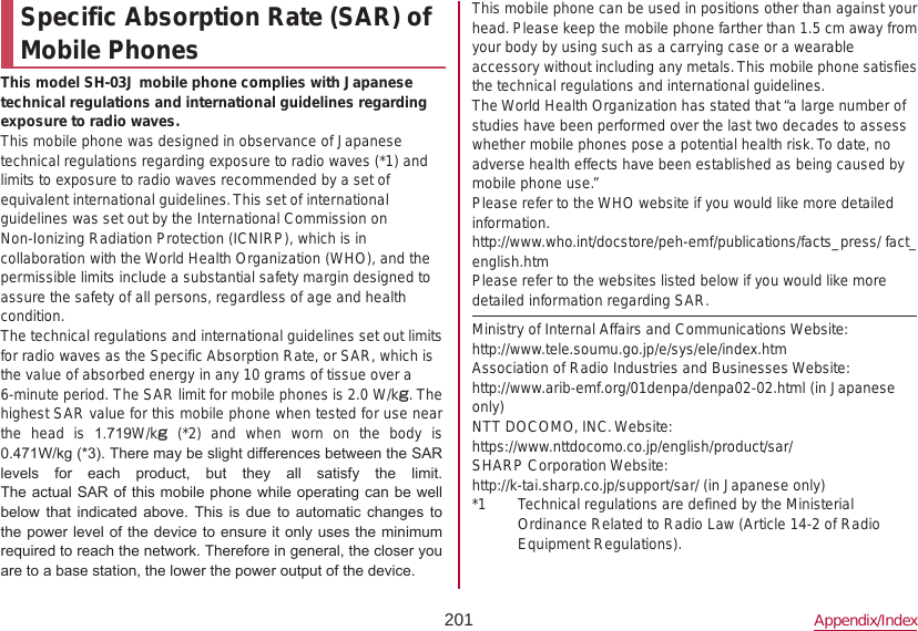 201 Appendix/IndexSpecific Absorption Rate (SAR) of Mobile PhonesThis model SH-03J mobile phone complies with Japanese technical regulations and international guidelines regarding exposure to radio waves.This mobile phone was designed in observance of Japanese technical regulations regarding exposure to radio waves (*1) and limits to exposure to radio waves recommended by a set of equivalent international guidelines. This set of international guidelines was set out by the International Commission on Non-Ionizing Radiation Protection (ICNIRP), which is in collaboration with the World Health Organization (WHO), and the permissible limits include a substantial safety margin designed to assure the safety of all persons, regardless of age and health condition.The technical regulations and international guidelines set out limits for radio waves as the Specific Absorption Rate, or SAR, which is the value of absorbed energy in any 10 grams of tissue over a 6-minute period. The SAR limit for mobile phones is 2.0 W/kg. The highest SAR value for this mobile phone when tested for use near the  head  is  1.719W/kg  (*2)  and  when  worn  on  the  body  is  0.471W/kg (*3). There may be slight differences between the SAR levels  for  each  product,  but  they  all  satisfy  the  limit.The actual SAR of this mobile phone while operating can be well below  that  indicated above. This is  due  to  automatic  changes  to the power level of the device  to ensure it only uses the minimum required to reach the network. Therefore in general, the closer you are to a base station, the lower the power output of the device.This mobile phone can be used in positions other than against your head. Please keep the mobile phone farther than 1.5 cm away from your body by using such as a carrying case or a wearable accessory without including any metals. This mobile phone satisfies the technical regulations and international guidelines.The World Health Organization has stated that “a large number of studies have been performed over the last two decades to assess whether mobile phones pose a potential health risk. To date, no adverse health effects have been established as being caused by mobile phone use.”Please refer to the WHO website if you would like more detailed information.(http://www.who.int/docstore/peh-emf/publications/facts_press/ fact_english.htm) Please refer to the websites listed below if you would like more detailed information regarding SAR.Ministry of Internal Affairs and Communications Website:（http://www.tele.soumu.go.jp/e/sys/ele/index.htm）Association of Radio Industries and Businesses Website:（http://www.arib-emf.org/01denpa/denpa02-02.html ）(in Japanese only)NTT DOCOMO, INC. Website:（https://www.nttdocomo.co.jp/english/product/sar/）SHARP Corporation Website:（http://k-tai.sharp.co.jp/support/sar/ (in Japanese only)）*1  Technical regulations are defined by the Ministerial Ordinance Related to Radio Law (Article 14-2 of Radio Equipment Regulations).