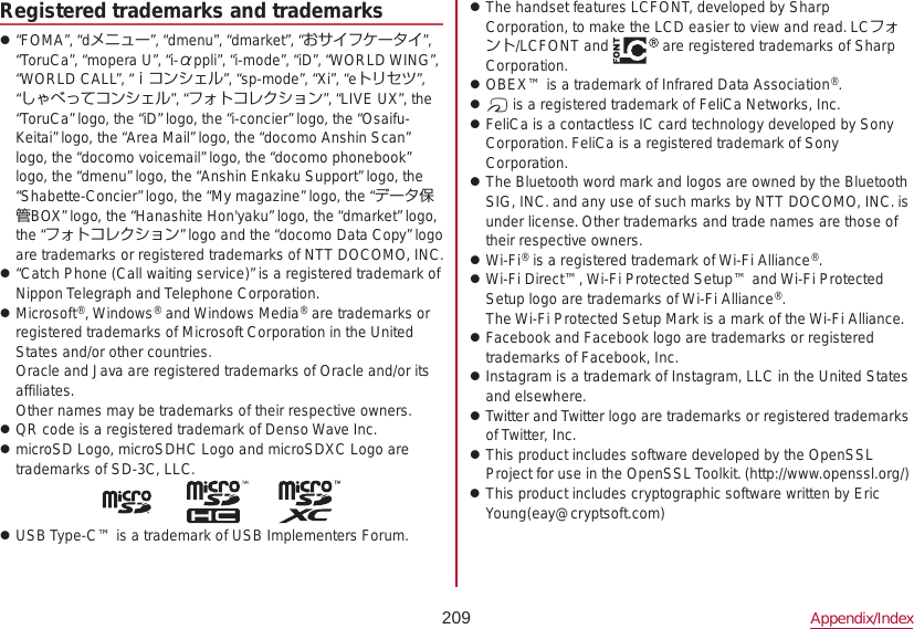 209 Appendix/IndexRegistered trademarks and trademarks z“FOMA”, “dメニュー”, “dmenu”, “dmarket”, “おサイフケータイ”, “ToruCa”, “mopera U”, “i-αppli”, “i-mode”, “iD”, “WORLD WING”, “WORLD CALL”, “ｉコンシェル”, “sp-mode”, “Xi”, “eトリセツ”, “しゃべってコンシェル”, “フォトコレクション”, “LIVE UX”, the “ToruCa” logo, the “iD” logo, the “i-concier” logo, the “Osaifu-Keitai” logo, the “Area Mail” logo, the “docomo Anshin Scan” logo, the “docomo voicemail” logo, the “docomo phonebook” logo, the “dmenu” logo, the “Anshin Enkaku Support” logo, the “Shabette-Concier” logo, the “My magazine” logo, the “データ保管BOX” logo, the “Hanashite Hon&apos;yaku” logo, the “dmarket” logo, the “フォトコレクション” logo and the “docomo Data Copy” logo are trademarks or registered trademarks of NTT DOCOMO, INC. z“Catch Phone (Call waiting service)” is a registered trademark of Nippon Telegraph and Telephone Corporation. zMicrosoft®, Windows® and Windows Media® are trademarks or registered trademarks of Microsoft Corporation in the United States and/or other countries. Oracle and Java are registered trademarks of Oracle and/or its affiliates. Other names may be trademarks of their respective owners. zQR code is a registered trademark of Denso Wave Inc. zmicroSD Logo, microSDHC Logo and microSDXC Logo are trademarks of SD-3C, LLC. zUSB Type-C™ is a trademark of USB Implementers Forum. zThe handset features LCFONT, developed by Sharp  Corporation, to make the LCD easier to view and read. LCフォント/LCFONT and   are registered trademarks of Sharp Corporation. zOBEX™ is a trademark of Infrared Data Association®. z# is a registered trademark of FeliCa Networks, Inc. zFeliCa is a contactless IC card technology developed by Sony Corporation. FeliCa is a registered trademark of Sony Corporation. zThe Bluetooth word mark and logos are owned by the Bluetooth SIG, INC. and any use of such marks by NTT DOCOMO, INC. is under license. Other trademarks and trade names are those of their respective owners. zWi-Fi® is a registered trademark of Wi-Fi Alliance®. zWi-Fi Direct™, Wi-Fi Protected Setup™ and Wi-Fi Protected Setup logo are trademarks of Wi-Fi Alliance®. The Wi-Fi Protected Setup Mark is a mark of the Wi-Fi Alliance. zFacebook and Facebook logo are trademarks or registered trademarks of Facebook, Inc. zInstagram is a trademark of Instagram, LLC in the United States and elsewhere. zTwitter and Twitter logo are trademarks or registered trademarks of Twitter, Inc. zThis product includes software developed by the OpenSSL Project for use in the OpenSSL Toolkit. (http://www.openssl.org/) zThis product includes cryptographic software written by Eric Young(eay@cryptsoft.com)