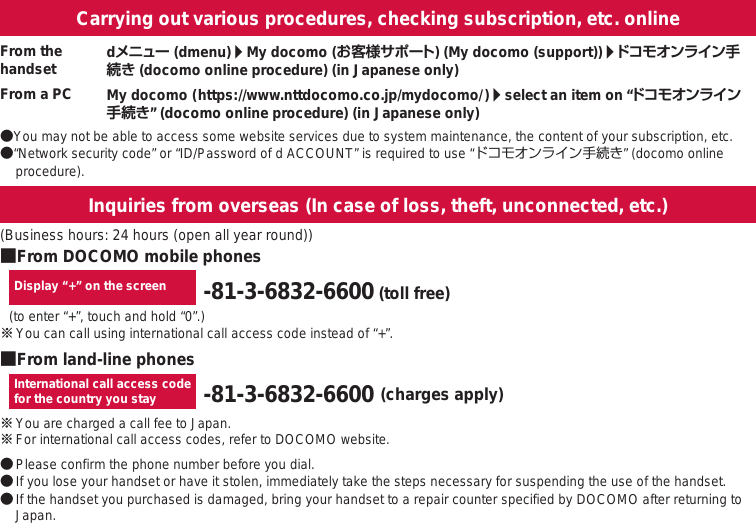 オンラインでの各種お手続き・ご契約内容の確認など●You may not be able to access some website services due to system maintenance, the content of your subscription, etc.●“Network security code” or “ID/Password of d ACCOUNT” is required to use “ドコモオンライン手続き” (docomo online procedure).Carrying out various procedures, checking subscription, etc. onlineInquiries from overseas (In case of loss, theft, unconnected, etc.)My docomo (                                                                       )/select an item on “ドコモオンライン手続き” (docomo online procedure) (in Japanese only)https://www.nttdocomo.co.jp/mydocomo/From the handsetFrom a PCdメニュー (dmenu)/My docomo (お客様サポート) (My docomo (support))/ドコモオンライン手続き (docomo online procedure) (in Japanese only)■From DOCOMO mobile phones■From land-line phonesDisplay “+” on the screen -81-3-6832-6600 (toll free)(to enter “+”, touch and hold “0”.)※ You can call using international call access code instead of “+”.International call access codefor the country you stay -81-3-6832-6600 (charges apply)※ You are charged a call fee to Japan. ※ For international call access codes, refer to DOCOMO website.● Please confirm the phone number before you dial.● If you lose your handset or have it stolen, immediately take the steps necessary for suspending the use of the handset. ● If the handset you purchased is damaged, bring your handset to a repair counter specified by DOCOMO after returning to Japan.(Business hours: 24 hours (open all year round))