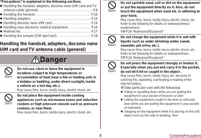 8Contents/Precautions“Precautions” is explained in the following sections. zHandling the handset, adapters, docomo nano UIM card and TV antenna cable (general) ..............................P.8 zHandling the handset ...............................P.10 zHandling adapters .................................P.14 zHandling docomo nano UIM card .....................P.16 zHandling near electronic medical equipment .............P.16 zMaterial list  ......................................P.17 zHandling the sample (SIM eject tool) ...................P.18Handling the handset, adapters, docomo nano UIM card and TV antenna cable (general)DangerDo not use, store or leave the equipment in locations subject to high temperatures or accumulation of heat (near a fire or heating unit, in a kotatsu or bedding, under direct sunlight, inside a vehicle on a hot day, etc.).May cause fires, burns, bodily injury, electric shock, etc.Do not place the equipment inside cooking appliances such as microwave ovens and induction cookers or high pressure vessels such as pressure cookers, or near them.May cause fires, burns, bodily injury, electric shock, etc.Do not sprinkle sand, soil or dirt on the equipment or put the equipment directly on it. Also, do not touch the equipment when sand etc. is adhering to your hand.May cause fires, burns, bodily injury, electric shock, etc.Refer to the following for details on waterproofness/ dustproofness.☞P. 26  “Waterproof/Dustproof”Do not charge the equipment while it is wet with liquids such as water (drinking water, sweat, seawater, pet urine, etc.).May cause fires, burns, bodily injury, electric shock, etc.Refer to the following for details on waterproofness.☞P. 26  “Waterproof/Dustproof”Do not press the equipment strongly or broken it. Especially when you put and carry it in the pocket, do not let it hit or caught in the object .May cause fires, burns, bodily injury, etc. because of catching fire, exploding, overheating or leaking of the internal battery. ※Take particular care with the followings zSitting or squatting down while you are putting the equipment in your pocket of trousers or skirt zLetting the equipment caught in the door or vehicular door while you are putting the equipment in your pocket of outerwear zStepping on the equipment while it is placing on the soft object such as the sofa or bedding, floor