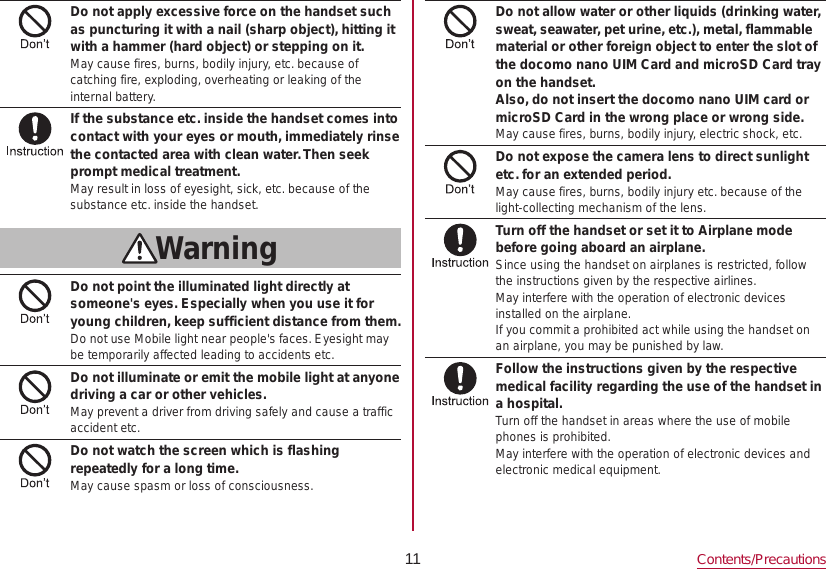 11 Contents/PrecautionsDo not apply excessive force on the handset such as puncturing it with a nail (sharp object), hitting it with a hammer (hard object) or stepping on it.May cause fires, burns, bodily injury, etc. because of catching fire, exploding, overheating or leaking of the internal battery.If the substance etc. inside the handset comes into contact with your eyes or mouth, immediately rinse the contacted area with clean water. Then seek prompt medical treatment.May result in loss of eyesight, sick, etc. because of the substance etc. inside the handset.WarningDo not point the illuminated light directly at someone&apos;s eyes. Especially when you use it for young children, keep sufficient distance from them.Do not use Mobile light near people&apos;s faces. Eyesight may be temporarily affected leading to accidents etc.Do not illuminate or emit the mobile light at anyone driving a car or other vehicles.May prevent a driver from driving safely and cause a traffic accident etc.Do not watch the screen which is flashing repeatedly for a long time.May cause spasm or loss of consciousness.Do not allow water or other liquids (drinking water, sweat, seawater, pet urine, etc.), metal, flammable material or other foreign object to enter the slot of the docomo nano UIM Card and microSD Card tray on the handset.Also, do not insert the docomo nano UIM card or microSD Card in the wrong place or wrong side.May cause fires, burns, bodily injury, electric shock, etc.Do not expose the camera lens to direct sunlight etc. for an extended period.May cause fires, burns, bodily injury etc. because of the light-collecting mechanism of the lens.Turn off the handset or set it to Airplane mode before going aboard an airplane.Since using the handset on airplanes is restricted, follow the instructions given by the respective airlines.May interfere with the operation of electronic devices installed on the airplane.If you commit a prohibited act while using the handset on an airplane, you may be punished by law.Follow the instructions given by the respective medical facility regarding the use of the handset in a hospital.Turn off the handset in areas where the use of mobile phones is prohibited.May interfere with the operation of electronic devices and electronic medical equipment.